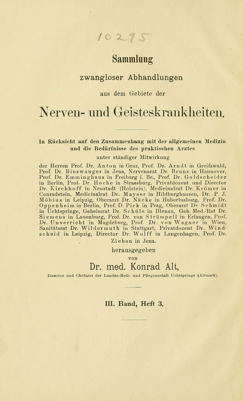 Sammlung zwangloser Abhandlungen aus dem Gebiete der Nerven- und Geisteskrankheiten. In Rücksicht auf den Zusammenhang mit der allgemeinen Medizin und die Bedürfnisse des praktischen Arztes unter ständiger Mitwirkung der Herren Prof. Dr. Anton in Graz, Prof. Dr. Arndt in Greifswald, Prof. Dr. Binswanger in Jena, Nervenarzt Dr. Bruns in Hannover, Prof Dr. Emminghaus in Freiburg i. Br., Prof. Dr. Goldscheider in Berlin, Prof. Dr. Ho che in Strassburg, Privatdozent und Director Dr. Kirchhoff in Neustadt (Holstein), Medieinalrat Dr. Krömer in Conradstein, Medieinalrat Dr. Mayser in Hildburghausen, Dr. P. J. Möbius in Leipzig, Oberarzt Dr. Näcke in Hubertusburg, Prof. Dr. Oppenheim in Berlin, Prof. D. Pick in Prag, Oberarzt Dv. Schmidt in Uchtspringe, Geheimrat Dr. Schule in Illenau, Geh. Med.-Rat Dr. Siemens in Lauenburg, Prof. Dr. von Strümpell in Erlangen, Prof. Dr. Unverricht in Magdeburg, Prof. Dr. von Wagner in Wien, Sanitätsrat Dr. Wildermuth in Stuttgart, Privatdozent Dr. Wind- scheid in Leipzig, Director Dr. Wulff in Langenhagen, Pi-of. Dr. Ziehen in Jena. herausgegeben von Dr. med. Konrad Alt, Director und Chefarzt der Landes-Heü- und Pflegeanstalt Uchtspringe (Altmark). m. Band, Heft 3.