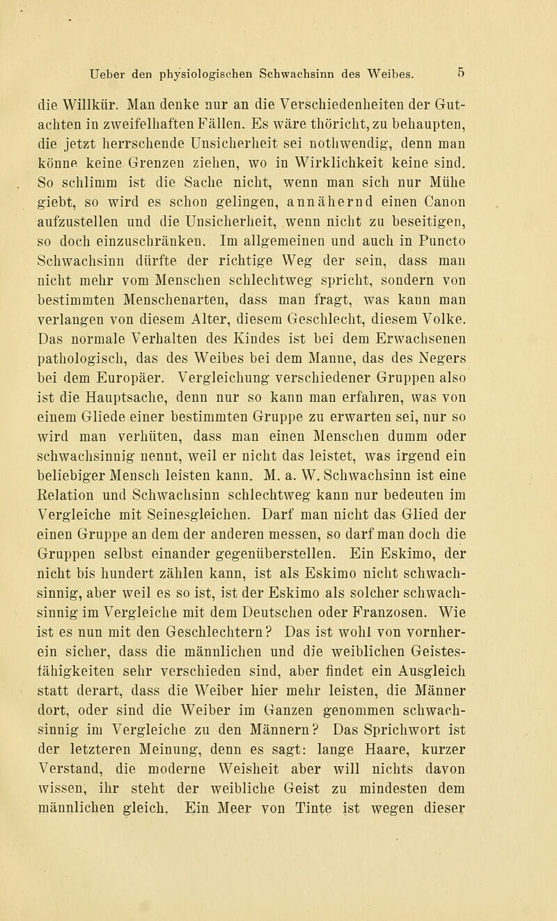 die Willkür. Man denke nur an die Verschiedenheiten der Gut- achten in zweifelhaften Eallen. Es wäre thöricht,zu behaupten, die jetzt herrschende Unsicherheit sei nothwendig, denn man könne keine Grenzen ziehen, wo in Wirklichkeit keine sind. So schlimm ist die Sache nicht, wenn man sich nur Mühe giebt, so wird es schon gelingen, annähernd einen Canon aufzustellen und die Unsicherheit, wenn nicht zu beseitigen, so doch einzuschränken. Im allgemeinen und auch in Puncto Schwachsinn dürfte der richtige Weg der sein, dass man nicht mehr vom Menschen schlechtweg spricht, sondern von bestimmten Menschenarten, dass man fragt, was kann man verlangen von diesem Alter, diesem Geschlecht, diesem Volke. Das normale Verhalten des Kindes ist bei dem Erwachsenen pathologisch, das des Weibes bei dem Manne, das des Negers bei dem Europäer. Vergleichung verschiedener Gruppen also ist die Hauptsache, denn nur so kann man erfahren, was von einem Gliede einer bestimmten Gruppe zu erwarten sei, nur so wird man verhüten, dass man einen Menschen dumm oder schwachsinnig nennt, weil er nicht das leistet, was irgend ein beliebiger Mensch leisten kann. M. a. W. Schwachsinn ist eine Relation und Schwachsinn schlechtweg kann nur bedeuten im Vergleiche mit Seinesgleichen. Darf man nicht das Glied der einen Gruppe an dem der anderen messen, so darf man doch die Gruppen selbst einander gegenüberstellen. Ein Eskimo, der nicht bis hundert zählen kann, ist als Eskimo nicht schwach- sinnig, aber weil es so ist, ist der Eskimo als solcher schwach- sinnig im Vergleiche mit dem Deutschen oder Franzosen. Wie ist es nun mit den Geschlechtern? Das ist wohl von vornher- ein sicher, dass die männlichen und die weiblichen Geistes- lähigkeiten sehr verschieden sind, aber findet ein Ausgleich statt derart, dass die Weiber hier mehr leisten, die Männer dort, oder sind die Weiber im Ganzen genommen schwach- sinnig im Vergleiche zu den Männern? Das Sprichwort ist der letzteren Meinung, denn es sagt: lange Haare, kurzer Verstand, die moderne Weisheit aber will nichts davon wissen, ihr steht der weibliche Geist zu mindesten dem männlichen gleich. Ein Meer von Tinte ist wegen dieser