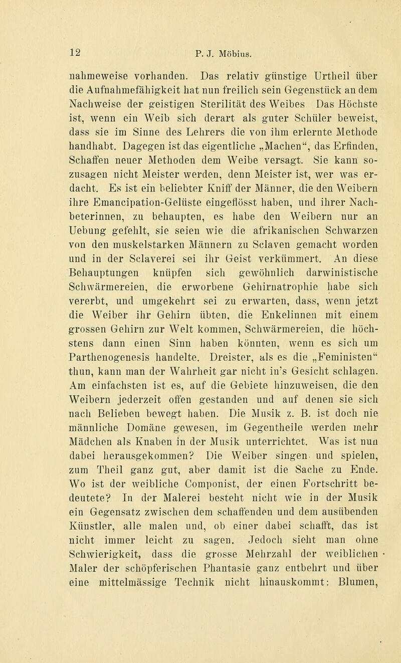 nahmeweise vorhanden. Das relativ günstige Urtheil über die Aufnahmefähigkeit hat nun freilich sein Gegenstück an dem Nachweise der geistigen Sterilität des Weibes Das Höchste ist, wenn ein Weib sich derart als guter Schüler beweist, dass sie im Sinne des Lehrers die von ihm erlernte Methode handhabt. Dagegen ist das eigentliche „Machen, das Erfinden, Schaffen neuer Methoden dem Weibe versagt. Sie kann so- zusagen nicht Meister werden, denn Meister ist, wer was er- dacht. Es ist ein beliebter Kniff der Männer, die den Weibern ihre Emancipation-Gelüste eingeflösst haben, und ihrer Nach- beterinnen, zu behaupten, es habe den Weibern nur an Uebung gefehlt, sie seien wie die afrikanischen Schwarzen von den muskelstarken Männern zu Sclaven gemacht worden und in der Sclaverei sei ihr Geist verkümmert. An diese Behauptungen knüpfen sich gewöhnlich darwinistische Schwärmereien, die erworbene Gehirnatrophie habe sich vererbt, und umgekehrt sei zu erwarten, dass, wenn jetzt die Weiber ihr Gehirn übten, die Enkelinnen mit einem grossen Gehirn zur Welt kommen, Schwärmereien, die höch- stens dann einen Sinn haben könnten, wenn es sich um Parthenogenesis handelte. Dreister, als es die „Feministen thun, kann man der Wahrheit gar nicht in's Gesicht schlagen. Am einfachsten ist es, auf die Gebiete hinzuweisen, die den Weibern jederzeit offen gestanden und auf denen sie sich nach Belieben bewegt haben. Die Musik z. B. ist doch nie männliche Domäne gewesen, im Gegentheile werden mehr Mädchen als Knaben in der Musik unterrichtet. Was ist nun dabei herausgekommen? Die Weiber singen und spielen, zum Theil ganz gut, aber damit ist die Sache zu Ende. Wo ist der weibliche Componist, der einen Fortschritt be- deutete? In der Malerei besteht nicht wie in der Musik ein Gegensatz zwischen dem schaffenden und dem ausübenden Künstler, alle malen und, ob einer dabei schafft, das ist nicht immer leicht zu sagen. Jedoch sieht man ohne Schwierigkeit, dass die grosse Mehrzahl der weiblichen Maler der schöpferischen Phantasie ganz entbehrt und über eine mittelmässige Technik nicht hinauskommt: Blumen,