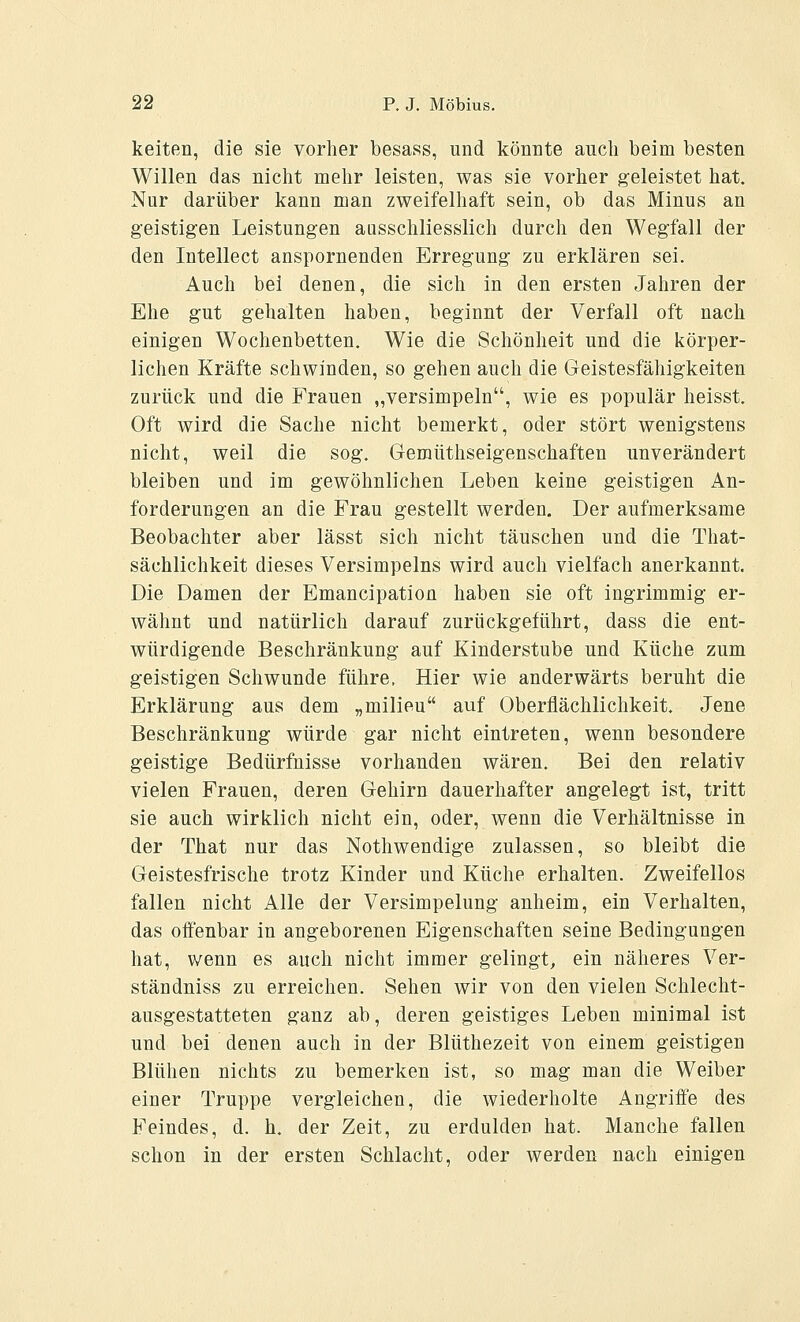 keiten, die sie vorher besass, und könnte auch beim besten Willen das nicht mehr leisten, was sie vorher geleistet hat. Nur darüber kann man zweifelhaft sein, ob das Minus an geistigen Leistungen ausschliesslich durch den Wegfall der den Intellect anspornenden Erregung zu erklären sei. Auch bei denen, die sich in den ersten Jahren der Ehe gut gehalten haben, beginnt der Verfall oft nach einigen Wochenbetten. Wie die Schönheit und die körper- lichen Kräfte schwinden, so gehen auch die Geistesfähigkeiten zurück und die Frauen „versimpeln, wie es populär heisst. Oft wird die Sache nicht bemerkt, oder stört wenigstens nicht, weil die sog. Gemüthseigenschaften unverändert bleiben und im gewöhnlichen Leben keine geistigen An- forderungen an die Frau gestellt werden. Der aufmerksame Beobachter aber lässt sich nicht täuschen und die That- sächlichkeit dieses Versimpeins wird auch vielfach anerkannt. Die Damen der Emancipation haben sie oft ingrimmig er- wähnt und natürlich darauf zurückgeführt, dass die ent- würdigende Beschränkung auf Kinderstube und Küche zum geistigen Schwunde führe. Hier wie anderwärts beruht die Erklärung aus dem „milieu auf Oberflächlichkeit. Jene Beschränkung würde gar nicht eintreten, wenn besondere geistige Bedürfnisse vorhanden wären. Bei den relativ vielen Frauen, deren Gehirn dauerhafter angelegt ist, tritt sie auch wirklich nicht ein, oder, wenn die Verhältnisse in der That nur das Nothwendige zulassen, so bleibt die Geistesfrische trotz Kinder und Küche erhalten. Zweifellos fallen nicht Alle der Versimpelung anheim, ein Verhalten, das oifenbar in angeborenen Eigenschaften seine Bedingungen hat, wenn es auch nicht immer gelingt, ein näheres Ver- ständniss zu erreichen. Sehen wir von den vielen Schlecht- ausgestatteten ganz ab, deren geistiges Leben minimal ist und bei denen auch in der Blüthezeit von einem geistigen Blühen nichts zu bemerken ist, so mag man die Weiber einer Truppe vergleichen, die wiederholte Angriffe des Feindes, d. h. der Zeit, zu erdulden hat. Manche fallen schon in der ersten Schlacht, oder werden nach einigen