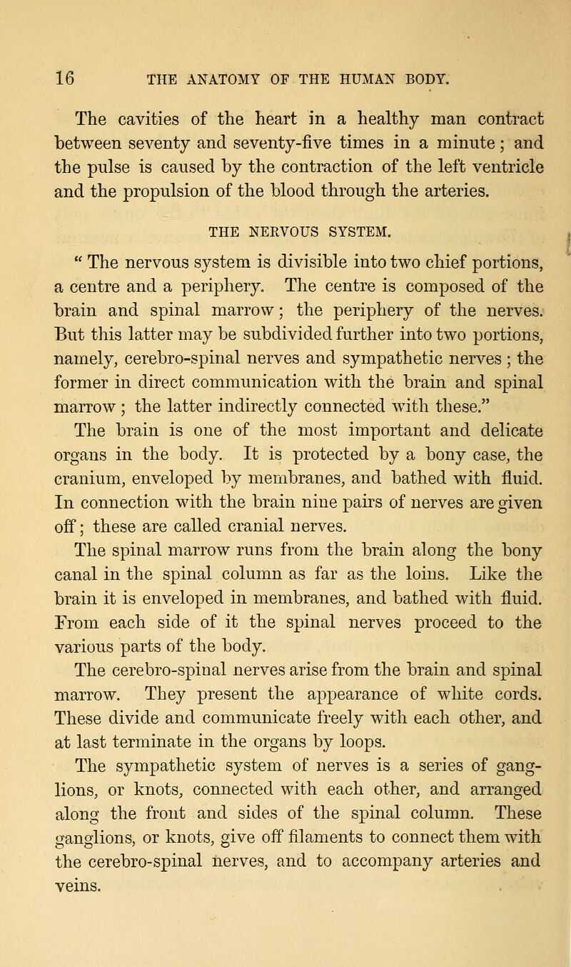 The cavities of the heart in a healthy man contract between seventy and seventy-five times in a minute; and the pulse is caused by the contraction of the left ventricle and the propulsion of the blood through the arteries. THE NERVOUS SYSTEM.  The nervous system is divisible into two chief portions, a centre and a periphery. The centre is composed of the brain and spinal marrow; the periphery of the nerves. But this latter may be subdivided further into two portions, namely, cerebro-spinal nerves and sympathetic nerves ; the former in direct communication with the brain and spinal marrow; the latter indirectly connected with these. The brain is one of the most important and delicate organs in the body. It is protected by a bony case, the cranium, enveloped by membranes, and bathed with fluid. In connection with the brain nine pairs of nerves are given off; these are called cranial nerves. The spinal marrow runs from the brain along the bony canal in the spinal column as far as the loins. Like the brain it is enveloped in membranes, and bathed with fluid. From each side of it the spinal nerves proceed to the various parts of the body. The cerebro-spinal nerves arise from the brain and spinal marrow. They present the appearance of white cords. These divide and communicate freely with each other, and at last terminate in the organs by loops. The sympathetic system of nerves is a series of gang- lions, or knots, connected with each other, and arranged along the front and sides of the spinal column. These ganglions, or knots, give off filaments to connect them with the cerebro-spinal nerves, and to accompany arteries and