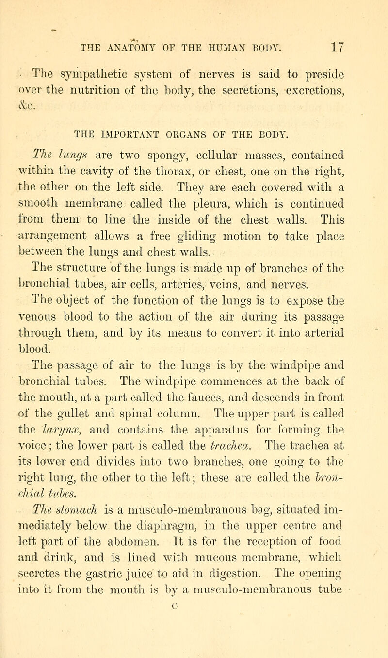 • The sympathetic system of nerves is said to preside over the nutrition of the body, the secretions, excretions, &c. THE IMPORTANT ORGANS OF THE BODY. The lungs are two spongy, cellular masses, contained within the cavity of the thorax, or chest, one on the right, the other on the left side. They are each covered with a smooth membrane called the pleura, which is continued from them to line the inside of the chest walls. This arrangement allows a free gliding motion to take place between the lungs and chest walls. The structure of the lungs is made up of branches of the bronchial tubes, air cells, arteries, veins, and nerves. The object of the function of the lungs is to expose the venous blood to the action of the air during its passage through them, and by its means to convert it into arterial blood. The passage of air to the lungs is by the windpipe and bronchial tubes. The windpipe commences at the back of the mouth, at a part called the fauces, and descends in front of the gullet and spinal column. The upper part is called the larynx, and contains the apparatus for forming the voice; the lower part is called the trachea. The trachea at its lower end divides into two branches, one o-oing to the right lung, the other to the left; these are called the bron- chial tubes. The stomach is a musculo-membranous bag, situated im- mediately below the diaphragm, in the upper centre and left part of the abdomen. It is for the reception of food and drink, and is lined with mucous membrane, which secretes the gastric juice to aid in digestion. The opening into it from the mouth is bv a musculo-membranous tube