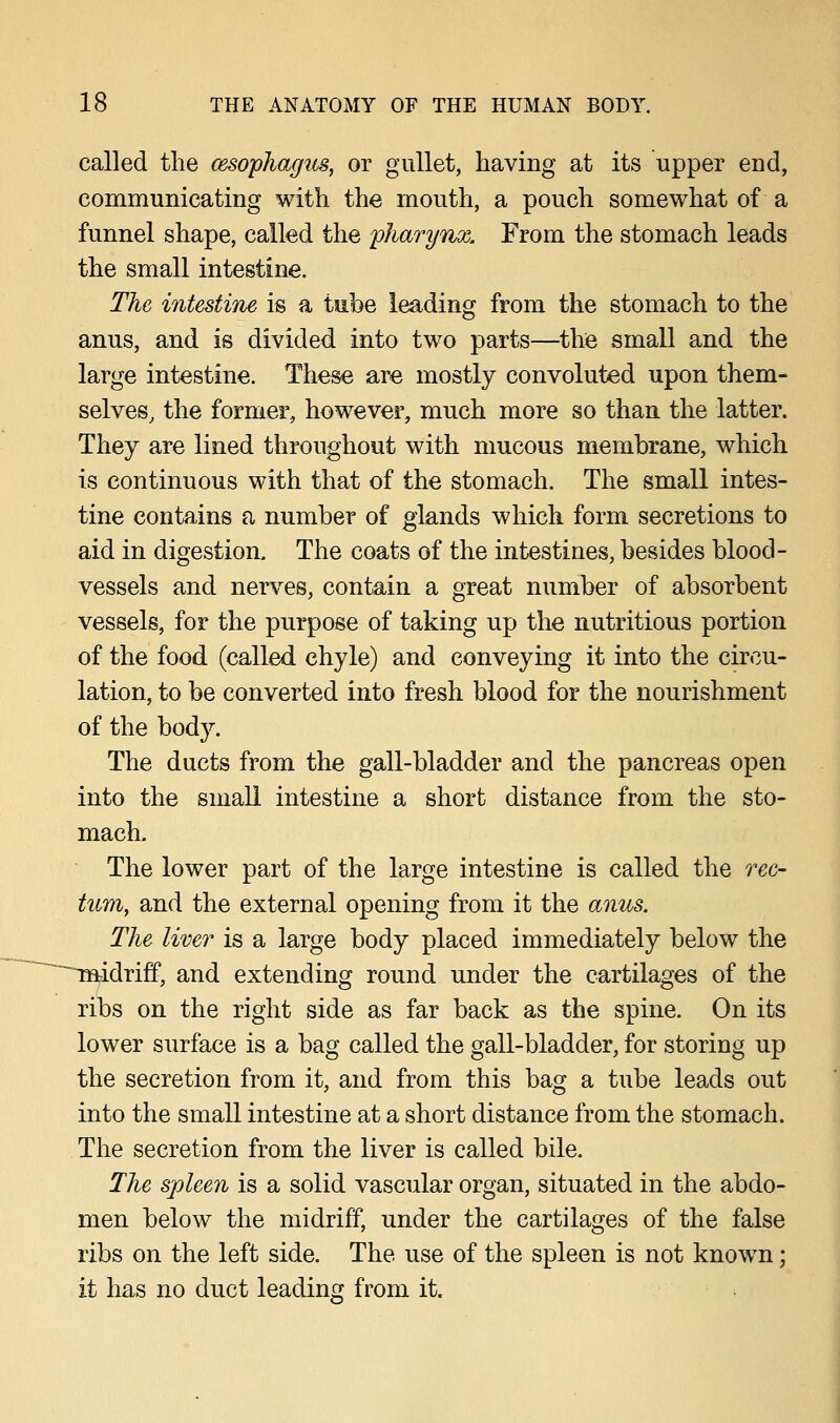 called the oesophagus, or gullet, having at its upper end, communicating with the mouth, a pouch somewhat of a funnel shape, called the pharynx. From the stomach leads the small intestine. The intestine is a tube leading from the stomach to the anus, and is divided into two parts—the small and the large intestine. These are mostly convoluted upon them- selves, the former, however, much more so than the latter. They are lined throughout with mucous membrane, which is continuous with that of the stomach. The small intes- tine contains a number of glands which form secretions to aid in digestion. The coats of the intestines, besides blood- vessels and nerves, contain a great number of absorbent vessels, for the purpose of taking up the nutritious portion of the food (called chyle) and conveying it into the circu- lation, to be converted into fresh blood for the nourishment of the bod}'-. The ducts from the gall-bladder and the pancreas open into the small intestine a short distance from the sto- mach. The lower part of the large intestine is called the rec- tum, and the external opening from it the anus. The liver is a large body placed immediately below the ^midriff, and extending round under the cartilages of the ribs on the right side as far back as the spine. On its lower surface is a bag called the gall-bladder, for storing up the secretion from it, and from this bag a tube leads out into the small intestine at a short distance from the stomach. The secretion from the liver is called bile. The spleen is a solid vascular organ, situated in the abdo- men below the midriff, under the cartilages of the false ribs on the left side. The use of the spleen is not known; it has no duct leading from it.