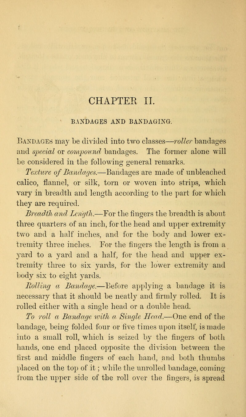 BANDAGES AND BANDAGING. Bandages may be divided into two classes—roller bandages and special or compound bandages. The former alone will be considered in the following general remarks. Texture of Bandages.—Bandages are made of unbleached calico, flannel, or silk, torn or woven into strips, which vary in breadth and length according to the part for which they are required. Breadth and Length.—For the fingers the breadth is about three quarters of an inch, for the head and upper extremity two and a half inches, and for the body and lower ex- tremity three inches. For the fingers the length is from a yard to a yard and a half, for the head and upper ex- tremity three to six yards, for the lower extremity and body six to eight yards. Boiling a, Bandage.—Before applying a bandage it is necessary that it should be neatly and firmly rolled. It is rolled either with a single head or a double head. To roll a Bandage with a, Single Head.—One end of the bandage, being folded four or five times upon itself, is made into a small roll, which is seized by the fingers of both hands, one end placed opposite the division between the first and middle fingers of each hand, and both thumbs placed on the top of it; while the unrolled bandage, coming from the upper side of the roll over the fingers, is spread