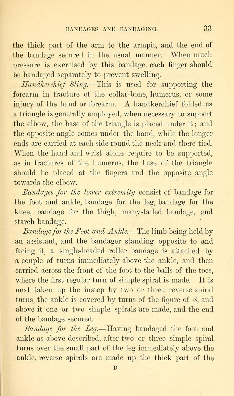 the thick part of the arm to the armpit, and the end of the bandage secured in the usual manner. When much pressure is exercised by this bandage, each finger should be bandaged separately to prevent swelling. Handkerchief Sling.—This is used for supporting the forearm in fracture of the collar-bone, humerus, or some injury of the hand or forearm. A handkerchief folded as a triangle is generally employed, when necessary to support the elbow, the base of the triangle is placed under it; and the opposite angle comes under the hand, while the longer ends are carried at each side round the neck and there tied. When the hand and wrist alone require to be supported, as in fractures of the humerus, the base of the triangle should be placed at the fingers and the opposite angle towards the elbow. Bandages for the lower extremity consist of bandage for the foot and ankle, bandage for the leg, bandage for the knee, bandage for the thigh, many-tailed bandage, and starch bandage. Bandage for the Foot and Ankle.—The limb being held by an assistant, and the bandager standing opposite to and facing it, a single-headed roller bandage is attached by a couple of turns immediately above the ankle, and then carried across the front of the foot to the balls of the toes, where the first regular turn of simple spiral is made. It is next taken up the instep by two or three reverse spiral turns, the ankle is covered by turns of the figure of 8, and above it one or two simple spirals are made, and the end of the bandage secured. Bandage for the Leg.—Having bandaged the foot and ankle as above described, after two or three simple spiral turns over the small part of the leg immediately above the ankle, reverse spirals are made up the thick part of the D