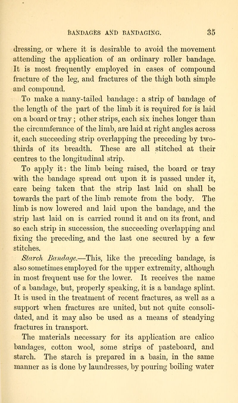 dressing, or where it is desirable to avoid the movement attending the application of an ordinary roller bandage. It is most frequently employed in cases of compound fracture of the leg, and fractures of the thigh both simple and compound. To make a many-tailed bandage: a strip of bandage of the length of the part of the limb it is required for is laid on a board or tray; other strips, each six inches longer than the circumferance of the limb, are laid at right angles across it, each succeeding strip overlapping the preceding by two- thirds of its breadth. These are all stitched at their centres to the longitudinal strip. To apply it: the limb being raised, the board or tray with the bandage spread out upon it is passed under it, care being taken that the strip last laid on shall be towards the part of the limb remote from the body. The limb is now lowered and laid upon the bandage, and the strip last laid on is carried round it and on its front, and so each strip in succession, the succeeding overlapping and fixing the preceding, and the last one secured by a few stitches. Starch Bandage.—This, like the preceding bandage, is also sometimes employed for the upper extremity, although in most frequent use for the lower. It receives the name of a bandage, but, properly speaking, it is a bandage splint. It is used in the treatment of recent fractures, as well as a support when fractures are united, but not quite consoli- dated, and it may also be used as a means of steadying fractures in transport. The materials necessary for its application are calico bandages, cotton wool, some strips of pasteboard, and starch. The starch is prepared in a basin, in the same manner as is done by laundresses, by pouring boiling water