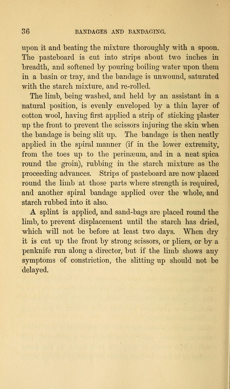 upon it and beating the mixture thoroughly with a spoon. The pasteboard is cut into strips about two inches in breadth, and softened by pouring boiling water upon them in a basin or tray, and the bandage is unwound, saturated with the starch mixture, and re-rolled. The limb, being washed, and held by an assistant in a natural position, is evenly enveloped by a thin layer of cotton wool, having first applied a strip of sticking plaster up the front to prevent the scissors injuring the skin when the bandage is being slit up. The bandage is then neatly applied in the spiral manner (if in the lower extremity, from the toes up to the perina3um, and in a neat spica round the groin), rubbing in the starch mixture as the proceeding advances. Strips of pasteboard are now placed round the limb at those parts where strength is required, and another spiral bandage applied over the whole, and starch rubbed into it also. A splint is applied, and sand-bags are placed round the limb, to prevent displacement until the starch has dried, which will not be before at least two days. When dry it is cut up the front by strong scissors, or pliers, or by a penknife run along a director, but if the limb shows any symptoms of constriction, the slitting up should not be delayed.