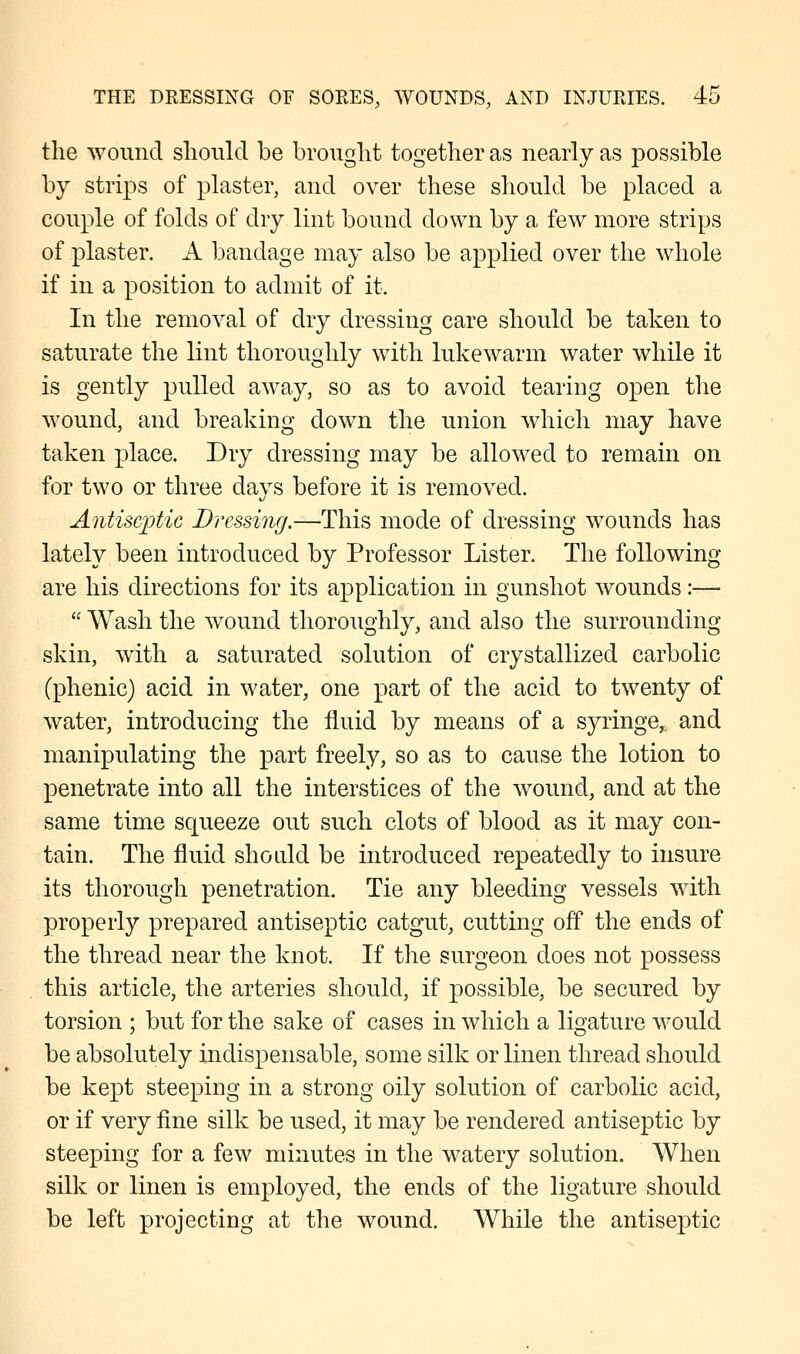 the wound should be brought together as nearly as possible by strips of plaster, and over these should be placed a couple of folds of dry lint bound down by a few more strips of plaster. A bandage may also be applied over the whole if in a position to admit of it. In the removal of dry dressing care should be taken to saturate the lint thoroughly with lukewarm water while it is gently pulled away, so as to avoid tearing open the wound, and breaking down the union which may have taken place. Dry dressing may be allowed to remain on for two or three days before it is removed. Antiseptic Dressing.—This mode of dressing wounds has lately been introduced by Professor Lister. The following- are his directions for its application in gunshot wounds:—  Wash the wound thoroughly, and also the surrounding skin, with a saturated solution of crystallized carbolic (phenic) acid in water, one part of the acid to twenty of water, introducing the fluid by means of a syringe,, and manipulating the part freely, so as to cause the lotion to penetrate into all the interstices of the wound, and at the same time squeeze out such clots of blood as it may con- tain. The fluid should be introduced repeatedly to insure its thorough penetration. Tie any bleeding vessels with properly prepared antiseptic catgut, cutting off the ends of the thread near the knot. If the surgeon does not possess this article, the arteries should, if possible, be secured by torsion ; but for the sake of cases in which a ligature would be absolutely indispensable, some silk or linen thread should be kept steeping in a strong oily solution of carbolic acid, or if very fine silk be used, it may be rendered antiseptic by steeping for a few minutes in the watery solution. When silk or linen is employed, the ends of the ligature should be left projecting at the wound. While the antiseptic