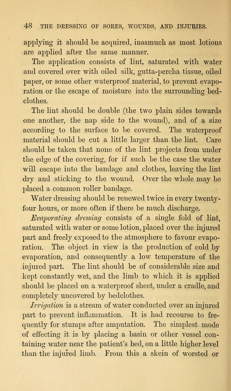 applying it should be acquired, inasmuch as most lotions are applied after the same manner. The application consists of lint, saturated with water and covered over with oiled silk, gutta-percha tissue, oiled paper, or some other waterproof material, to prevent evapo- ration or the escape of moisture into the surrounding bed- clothes. The lint should be double (the two plain sides towards one another, the nap side to the wound), and of a size according to the surface to be covered. The waterproof material should be cut a little larger than the lint. Care should be taken that none of the lint projects from under the edge of the covering, for if such be the case the water will escape into the bandage and clothes, leaving the lint dry and sticking to the wound. Over the whole may be placed a common roller bandage. Water dressing should be renewed twice in every twenty- four hours, or more often if there be much discharge. Evaporating dressing consists of a single fold of lint, saturated with water or some lotion, placed over the injured part and freely exposed to the atmosphere to favour evapo- ration. The object in view is the production of cold by evaporation, and consequently a low temperature of the injured part. The lint should be of considerable size and kept constantly wet, and the limb to which it is applied should be placed on a waterproof sheet, under a cradle, and completely uncovered by bedclothes. Irrigation is a stream of water conducted over an injured part to prevent inflammation. It is had recourse to fre- quently for stumps after amputation. The simplest mode of effecting it is by placing a basin or other vessel con- taining water near the patient's bed, on a little higher level than the injured limb. From this a skein of worsted or