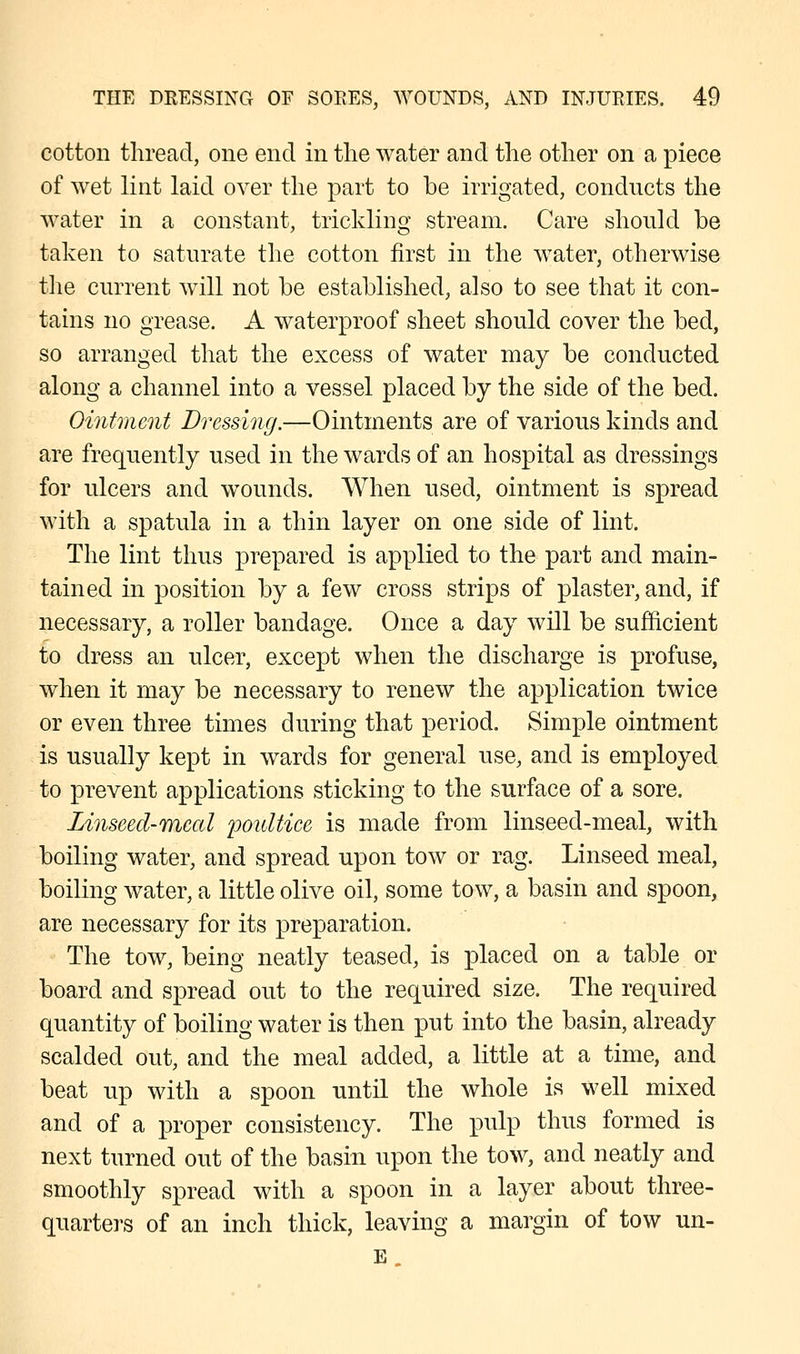 cotton thread, one end in the water and the other on a piece of wet lint laid over the part to be irrigated, conducts the water in a constant, trickling stream. Care should be taken to saturate the cotton first in the water, otherwise the current will not be established, also to see that it con- tains no grease. A waterproof sheet should cover the bed, so arranged that the excess of water may be conducted along a channel into a vessel placed by the side of the bed. Ointment Dressing.—Ointments are of various kinds and are frequently used in the wards of an hospital as dressings for ulcers and wounds. When used, ointment is spread with a spatula in a thin layer on one side of lint. The lint thus prepared is applied to the part and main- tained in position by a few cross strips of plaster, and, if necessary, a roller bandage. Once a day will be sufficient to dress an ulcer, except when the discharge is profuse, when it may be necessary to renew the application twice or even three times during that period. Simple ointment is usually kept in wards for general use, and is employed to prevent applications sticking to the surface of a sore. Zinseed-mecd poultice is made from linseed-meal, with boiling water, and spread upon tow or rag. Linseed meal, boiling water, a little olive oil, some tow, a basin and spoon, are necessary for its preparation. The tow, being neatly teased, is placed on a table or board and spread out to the required size. The required quantity of boiling water is then put into the basin, already scalded out, and the meal added, a little at a time, and beat up with a spoon until the whole is well mixed and of a proper consistency. The pulp thus formed is next turned out of the basin upon the tow, and neatly and smoothly spread with a spoon in a layer about three- quarters of an inch thick, leaving a margin of tow un- E.