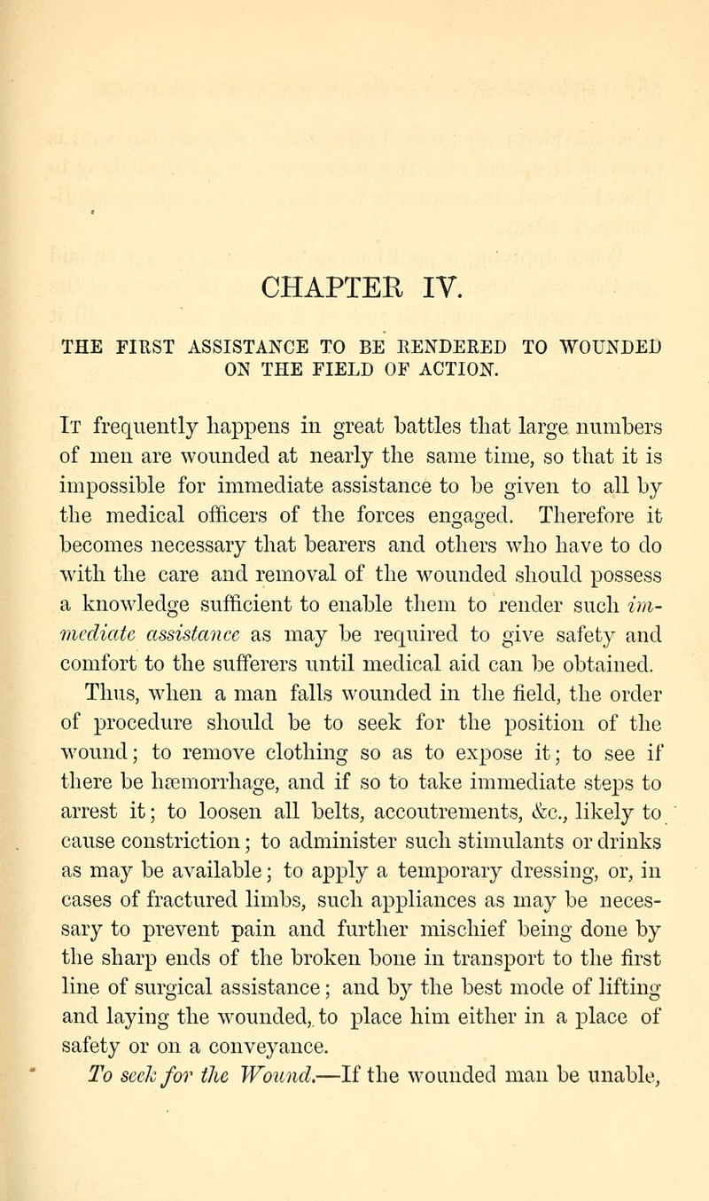 CHAPTER IV. THE FIRST ASSISTANCE TO BE RENDERED TO WOUNDED ON THE FIELD OF ACTION. It frequently happens in great battles that large numbers of men are wounded at nearly the same time, so that it is impossible for immediate assistance to be given to all by the medical officers of the forces engaged. Therefore it becomes necessary that bearers and others who have to do with the care and removal of the wounded should possess a knowledge sufficient to enable them to render such im- mediate assistance as may be required to give safety and comfort to the sufferers until medical aid can be obtained. Thus, when a man falls wounded in the field, the order of procedure should be to seek for the position of the wound; to remove clothing so as to expose it; to see if there be haemorrhage, and if so to take immediate steps to arrest it; to loosen all belts, accoutrements, &c, likely to cause constriction; to administer such stimulants or drinks as may be available; to apply a temporary dressing, or, in cases of fractured limbs, such appliances as may be neces- sary to prevent pain and further mischief being done by the sharp ends of the broken bone in transport to the first line of surgical assistance; and by the best mode of lifting and laying the wounded,, to place him either in a place of safety or on a conveyance. To seek for the Wound.—If the wounded man be unable,