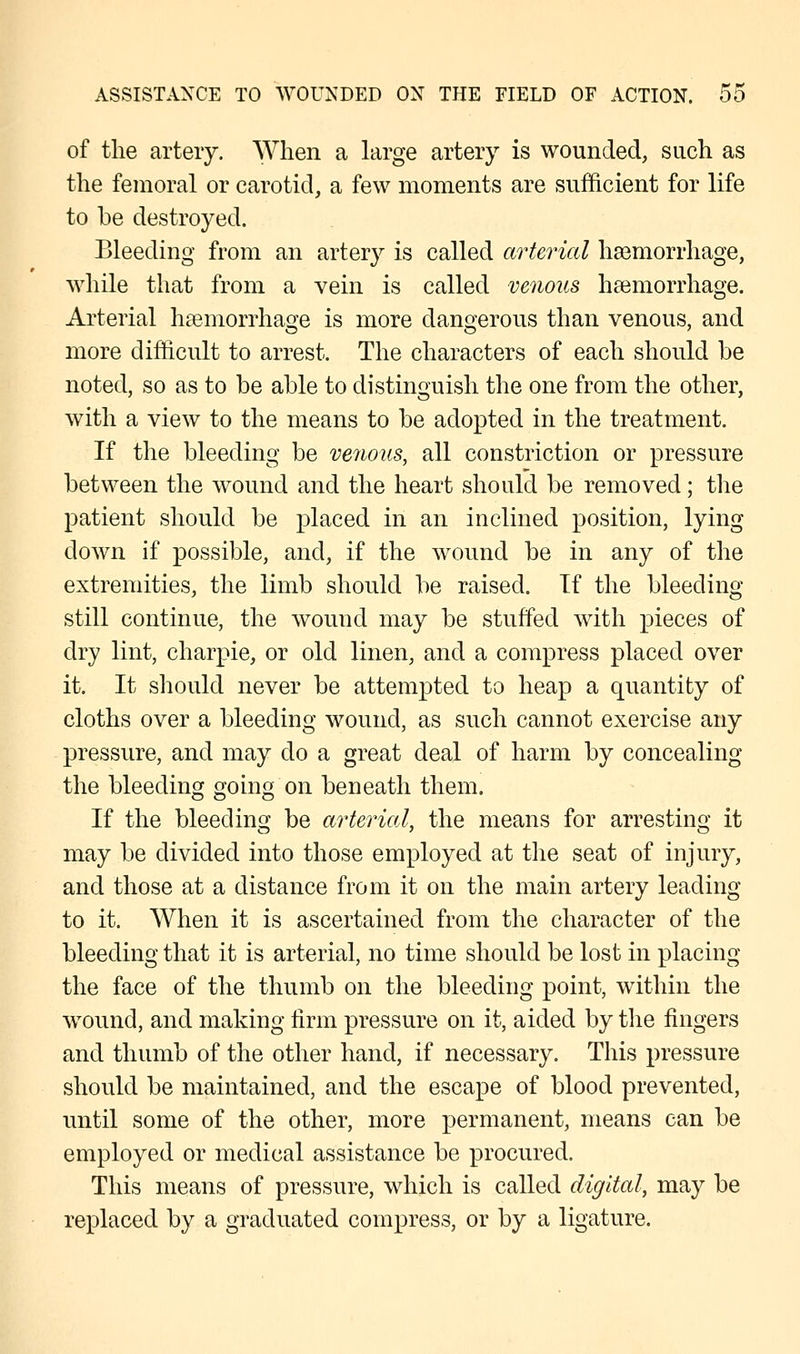 of the artery. When a large artery is wounded, such as the femoral or carotid, a few moments are sufficient for life to be destroyed. Bleeding from an artery is called arterial haemorrhage, while that from a vein is called venous haemorrhage. Arterial haemorrhage is more dangerous than venous, and more difficult to arrest. The characters of each should be noted, so as to be able to distinguish the one from the other, with a view to the means to be adopted in the treatment. If the bleeding be venous, all constriction or pressure between the wound and the heart should be removed; the patient should be placed in an inclined position, lying down if possible, and, if the wound be in any of the extremities, the limb should be raised. If the bleeding still continue, the wound may be stuffed with pieces of dry lint, charpie, or old linen, and a compress placed over it. It should never be attempted to heap a quantity of cloths over a bleeding wound, as such cannot exercise any pressure, and may do a great deal of harm by concealing the bleeding going on beneath them. If the bleeding be arterial, the means for arresting it may be divided into those employed at the seat of injury, and those at a distance from it on the main artery leading to it. When it is ascertained from the character of the bleeding that it is arterial, no time should be lost in placing the face of the thumb on the bleeding point, within the wound, and making firm pressure on it, aided by the fingers and thumb of the other hand, if necessary. This pressure should be maintained, and the escape of blood prevented, until some of the other, more permanent, means can be employed or medical assistance be procured. This means of pressure, which is called digital, may be replaced by a graduated compress, or by a ligature.