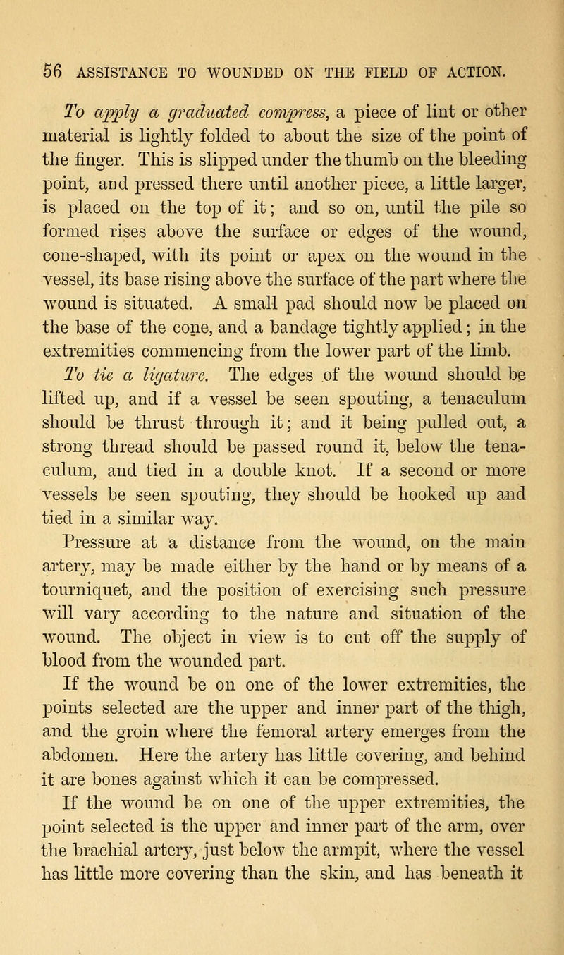 To apply a graduated compress, a piece of lint or other material is lightly folded to about the size of the point of the finger. This is slipped under the thumb on the bleeding point, and pressed there until another piece, a little larger, is placed on the top of it; and so on, until the pile so formed rises above the surface or edges of the wound, cone-shaped, with its point or apex on the wound in the vessel, its base rising above the surface of the part where the wound is situated. A small pad should now be placed on the base of the cone, and a bandage tightly applied; in the extremities commencing from the lower part of the limb. To tie a ligature. The edges of the wound should be lifted up, and if a vessel be seen spouting, a tenaculum should be thrust through it; and it being pulled out, a strong thread should be passed round it, below the tena- culum, and tied in a double knot. If a second or more vessels be seen spouting, they should be hooked up and tied in a similar way. Pressure at a distance from the wound, on the main artery, may be made either by the hand or by means of a tourniquet, and the position of exercising such pressure will vary according to the nature and situation of the wound. The object in view is to cut off the supply of blood from the wounded part. If the wound be on one of the lower extremities, the points selected are the upper and inner part of the thigh, and the groin where the femoral artery emerges from the abdomen. Here the artery has little covering, and behind it are bones against which it can be compressed. If the wound be on one of the upper extremities, the point selected is the upper and inner part of the arm, over the brachial artery, just below the armpit, where the vessel has little more covering than the skin, and has beneath it