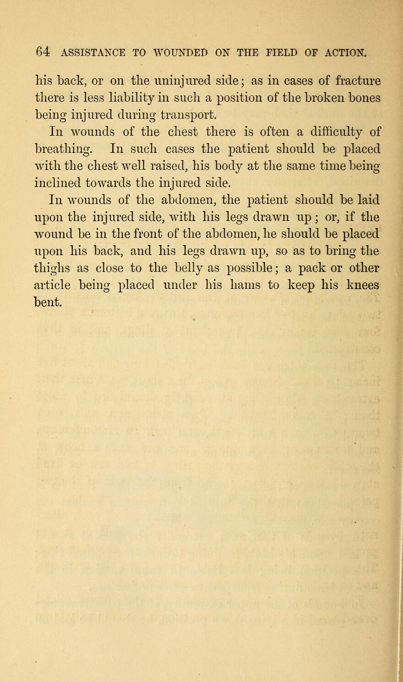 his back, or on the uninjured side; as in cases of fracture there is less liability in such a position of the broken bones being injured during transport. In wounds of the chest there is often a difficulty of breathing. In such cases the patient should be placed with the chest well raised, his body at the same time being inclined towards the injured side. In wounds of the abdomen, the patient should be laid upon the injured side, with his legs drawn up; or, if the wound be in the front of the abdomen, he should be placed upon his back, and his legs drawn up, so as to bring the thighs as close to the belly as possible; a pack or other article being placed under his hams to keep his knees bent.