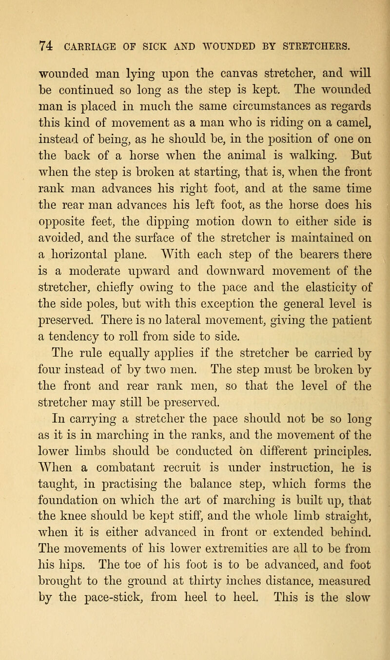 wounded man lying upon the canvas stretcher, and will be continued so long as the step is kept. The wounded man is placed in much the same circumstances as regards this kind of movement as a man who is riding on a camel, instead of being, as he should be, in the position of one on the back of a horse when the animal is walking. But when the step is broken at starting, that is, when the front rank man advances his right foot, and at the same time the rear man advances his left foot, as the horse does his opposite feet, the dipping motion down to either side is avoided, and the surface of the stretcher is maintained on a horizontal plane. With each step of the bearers there is a moderate upward and downward movement of the stretcher, chiefly owing to the pace and the elasticity of the side poles, but with this exception the general level is preserved. There is no lateral movement, giving the patient a tendency to roll from side to side. The rule equally applies if the stretcher be carried by four instead of by two men. The step must be broken by the front and rear rank men, so that the level of the stretcher may still be preserved. In carrying a stretcher the pace should not be so long as it is in marching in the ranks, and the movement of the lower limbs should be conducted on different principles. When a combatant recruit is under instruction, he is taught, in practising the balance step, which forms the foundation on which the art of marching is built up, that the knee should be kept stiff, and the whole limb straight, when it is either advanced in front or extended behind. The movements of his lower extremities are all to be from his hips. The toe of his foot is to be advanced, and foot brought to the ground at thirty inches distance, measured by the pace-stick, from heel to heel. This is the slow