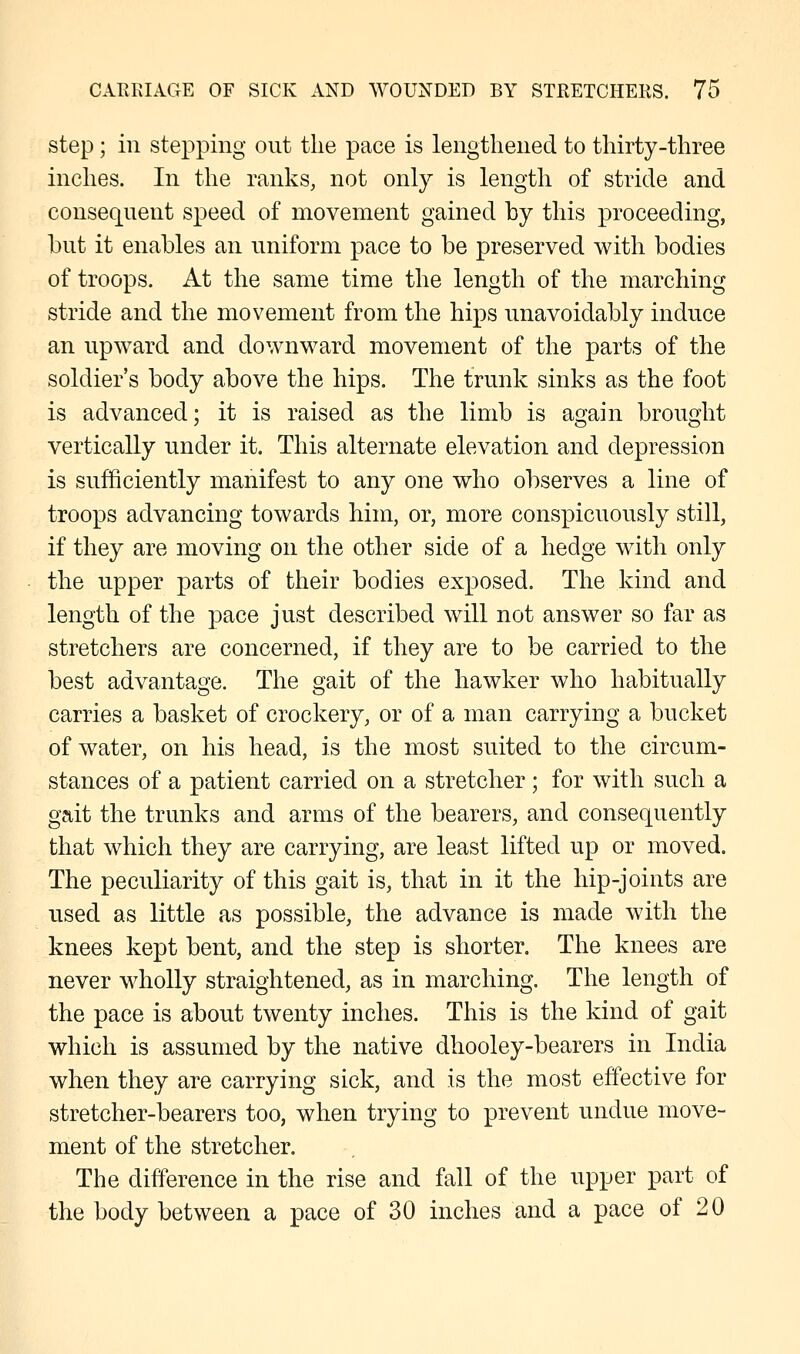 step ; in stepping out the pace is lengthened to thirty-three inches. In the ranks, not only is length of stride and consequent speed of movement gained by this proceeding, but it enables an uniform pace to be preserved with bodies of troops. At the same time the length of the marching stride and the movement from the hips unavoidably induce an upward and downward movement of the parts of the soldier's body above the hips. The trunk sinks as the foot is advanced; it is raised as the limb is again brought vertically under it. This alternate elevation and depression is sufficiently manifest to any one who observes a line of troops advancing towards him, or, more conspicuously still, if they are moving on the other side of a hedge with only the upper parts of their bodies exposed. The kind and length of the pace just described will not answer so far as stretchers are concerned, if they are to be carried to the best advantage. The gait of the hawker who habitually carries a basket of crockery, or of a man carrying a bucket of water, on his head, is the most suited to the circum- stances of a patient carried on a stretcher; for with such a gait the trunks and arms of the bearers, and consequently that which they are carrying, are least lifted up or moved. The peculiarity of this gait is, that in it the hip-joints are used as little as possible, the advance is made with the knees kept bent, and the step is shorter. The knees are never wholly straightened, as in marching. The length of the pace is about twenty inches. This is the kind of gait which is assumed by the native dhooley-bearers in India when they are carrying sick, and is the most effective for stretcher-bearers too, when trying to prevent undue move- ment of the stretcher. The difference in the rise and fall of the upper part of the body between a pace of 30 inches and a pace of 20