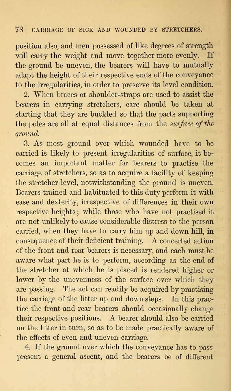 position also, and men possessed of like degrees of strength will carry the weight and move together more evenly. If the ground be uneven, the bearers will have to mutually adapt the height of their respective ends of the conveyance to the irregularities, in order to preserve its level condition. 2. When braces or shoulder-straps are used to assist the bearers in carrying stretchers, care should be taken at starting that they are buckled so that the parts supporting the poles are all at equal distances from the surface of the ground. 3. As most ground over which wounded have to be carried is likely to present irregularities of surface, it be- comes an important matter for bearers to practise the carriage of stretchers, so as to acquire a facility of keeping the stretcher level, notwithstanding the ground is uneven. Bearers trained and habituated to this duty perform it with ease and dexterity, irrespective of differences in their own respective heights; while those who have not practised it are not unlikely to cause considerable distress to the person carried, when they have to carry him up and down hill, in consequence of their deficient training. A concerted action of the front and rear bearers is necessary, and each must be aware what part he is to perform, according as the end of the stretcher at which he is placed is rendered higher or lower by the unevenness of the surface over which they are passing. The act can readily be acquired by practising the carriage of the litter up and down steps. In this prac- tice the front and rear bearers should occasionally change their respective positions. A bearer should also be carried on the litter in turn, so as to be made practically aware of the effects of even and uneven carriage. 4. If the ground over which the conveyance has to pass present a general ascent, and the bearers be of different