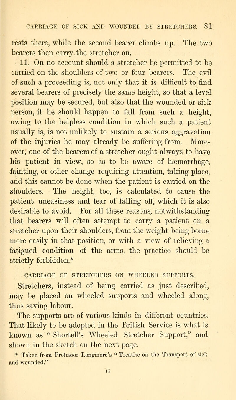 rests there, while the second bearer climbs up. The two bearers then carry, the stretcher on. 11. On no account should a stretcher be permitted to be carried on the shoulders of two or four bearers. The evil of such a proceeding is, not only that it is difficult to find several bearers of precisely the same height, so that a level position may be secured, but also that the wounded or sick person, if he should happen to fall from such a height, owing to the helpless condition in which such a patient usually is, is not unlikely to sustain a serious aggravation of the injuries he may already be suffering from. More- over, one of the bearers of a stretcher ought always to have his patient in view, so as to be aware of haemorrhage, fainting, or other change requiring attention, taking place, and this cannot be done when the patient is carried on the shoulders. The height, too, is calculated to cause the patient uneasiness and fear of falling off, which it is also desirable to avoid. For all these reasons, notwithstanding that bearers will often attempt to carry a patient on a stretcher upon their shoulders, from the weight being borne more easily in that position, or with a view of relieving a fatigued condition of the arms, the practice should be strictly forbidden.* CARRIAGE OF STRETCHERS ON WHEELED SUPPORTS. Stretchers, instead of being carried as just described, may be placed on wheeled supports and wheeled along, thus saving labour. The supports are of various kinds in different countries* That likely to be adopted in the British Service is what is known as  Shortell's Wheeled Stretcher Support, and shown in the sketch on the next page. * Taken from Professor Longmore's  Treatise on the Transport of sick and wounded. G