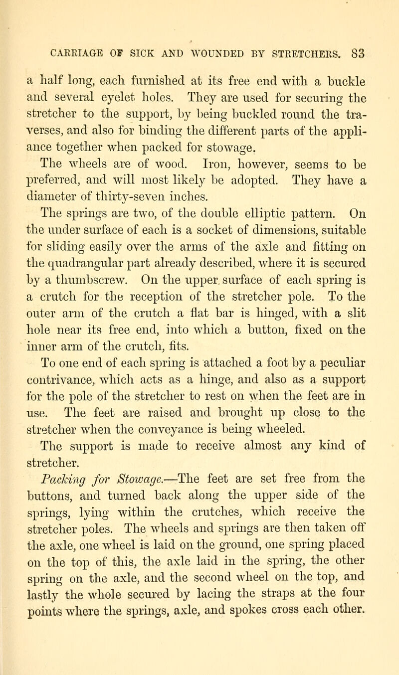 a half long, each furnished at its free end with a buckle and several eyelet holes. They are used for securing the stretcher to the support, by being buckled round the tra- verses, and also for binding the different parts of the appli- ance together when packed for stowage. The wheels are of wood. Iron, however, seems to be preferred, and will most likely be adopted. They have a diameter of thirty-seven inches. The springs are two, of the double elliptic pattern. On the under surface of each is a socket of dimensions, suitable for sliding easily over the arms of the axle and fitting on the quadrangular part already described, where it is secured by a thumbscrew. On the upper surface of each spring is a crutch for the reception of the stretcher pole. To the outer arm of the crutch a flat bar is hinged, with a slit hole near its free end, into which a button, fixed on the inner arm of the crutch, fits. To one end of each spring is attached a foot by a peculiar contrivance, which acts as a hinge, and also as a support for the pole of the stretcher to rest on when the feet are in use. The feet are raised and brought up close to the stretcher when the conveyance is being wheeled. The support is made to receive almost any kind of stretcher. Packing for Stowage.—The feet are set free from the buttons, and turned back along the upper side of the springs, lying within the crutches, which receive the stretcher poles. The wheels and springs are then taken off the axle, one wheel is laid on the ground, one spring placed on the top of this, the axle laid in the spring, the other spring on the axle, and the second wheel on the top, and lastly the whole secured by lacing the straps at the four points where the springs, axle, and spokes cross each other.