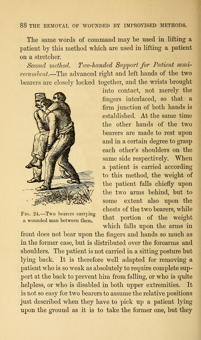 The same words of command may be used in lifting a patient by this method which are used in lifting a patient on a stretcher. Second method. Two-handed Support for Patient semi- recumbent.—The advanced right and left hands of the two bearers are closely locked together, and the wrists brought into contact, not merely the ringers interlaced, so that a firm junction of both hands is established. At the same time the other hands of the two bearers are made to rest upon and in a certain degree to grasp each other's shoulders on the same side respectively. When a patient is carried according to this method, the weight of the patient falls chiefly upon the two arms behind, but to some extent also upon the chests of the two bearers, while that portion of the weight which falls upon the arms in front does not bear upon the fingers and hands so much as in the former case, but is distributed over the forearms and shoulders. The patient is not carried in a sitting posture but lying back. It is therefore well adapted for removing a patient who is so weak as absolutely to require complete sup- port at the back to prevent him from falling, or who is quite helpless, or who is disabled in both upper extremities. It is not so easy for two bearers to assume the relative positions just described when they have to pick up a patient lying upon the ground as it is to take the former one, but they Fig. 24.—Two bearers carrying a wounded man between them.