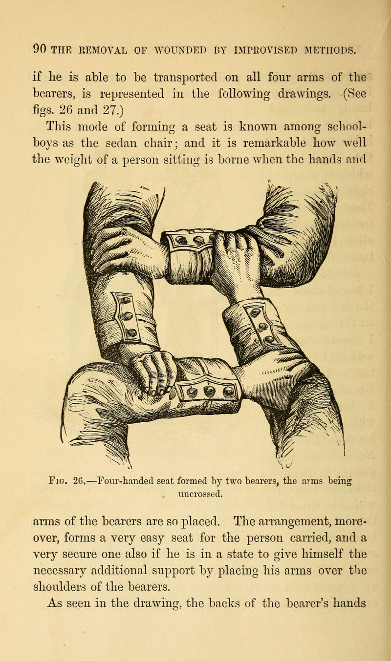 if he is able to be transported on all four arms of the bearers, is represented in the following drawings. (See figs. 26 and 27.) This mode of forming a seat is known among school- boys as the sedan chair; and it is remarkable how well the weight of a person sitting is borne when the hands and Fig. 26.—Four-handed seat formed by two bearers, the arms being uncrossed. arms of the bearers are so placed. The arrangement, more- over, forms a very easy seat for the person carried, and a very secure one also if he is in a state to give himself the necessary additional support by placing his arms over the shoulders of the bearers. As seen in the drawing, the backs of the bearer's hands