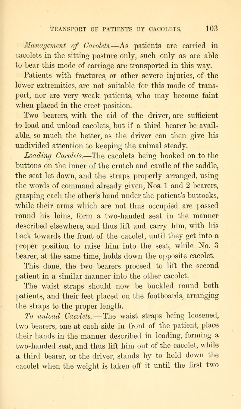 Management of Cacolcts.—As patients are carried in cacolets in the sitting posture only, such only as are able to bear this mode of carriage are transported in this way. Patients with fractures, or other severe injuries, of the lower extremities, are not suitable for this mode of trans- port, nor are very weak patients, who may become faint when placed in the erect position. Two bearers, with the aid of the driver, are sufficient to load and unload cacolets, but if a third bearer be avail- able, so much the better, as the driver can then give his undivided attention to keeping the animal steady. Loading Cacolets.—The cacolets being hooked on to the buttons on the inner of the crutch and cantle of the saddle, the seat let down, and the straps properly arranged, using the words of command already given, Nos. 1 and 2 bearers, grasping each the other's hand under the patient's buttocks, while their arms which are not thus occupied are passed round his loins, form a two-handed seat in the manner described elsewhere, and thus lift and carry him, with his back towards the front of the cacolet, until they get into a proper position to raise him into the seat, while No. 3 bearer, at the same time, holds down the opposite cacolet. This done, the two bearers proceed to lift the second patient in a similar manner into the other cacolet. The waist straps should now be buckled round both patients, and their feet placed on the footboards, arranging the straps to the proper length. To unload Cacolets.—The waist straps being loosened, two bearers, one at each side in front of the patient, place their hands in the manner described in loading, forming a two-handed seat, and thus lift him out of the cacolet, while a third bearer, or the driver, stands by to hold down the cacolet when the weight is taken off it until the first two