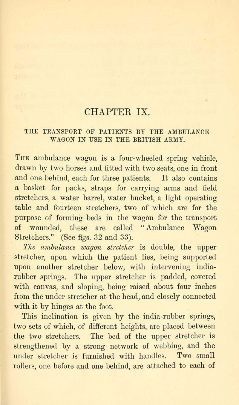 THE TRANSPORT OF PATIENTS BY THE AMBULANCE WAGON IN USE IN THE BRITISH ARMY. The ambulance wagon is a four-wheeled spring vehicle, drawn by two horses and fitted with two seats, one in front and one behind, each for three patients. It also contains a basket for packs, straps for carrying arms and field stretchers, a water barrel, water bucket, a light operating table and fourteen stretchers, two of which are for the purpose of forming beds in the wagon for the transport of wounded, these are called Ambulance Wagon Stretchers. (See figs. 32 and 33). The ambulance wagon stretcher is double, the upper stretcher, upon which the patient lies, being supported upon another stretcher below, with intervening india- rubber springs. The upper stretcher is padded, covered with canvas, and sloping, being raised about four inches from the under stretcher at the head, and closely connected with it by hinges at the foot. This inclination is given by the india-rubber springs, two sets of which, of different heights, are placed between the two stretchers. The bed of the upper stretcher is strengthened by a strong network of webbing, and the under stretcher is furnished with handles. Two small rollers, one before and one behind, are attached to each of