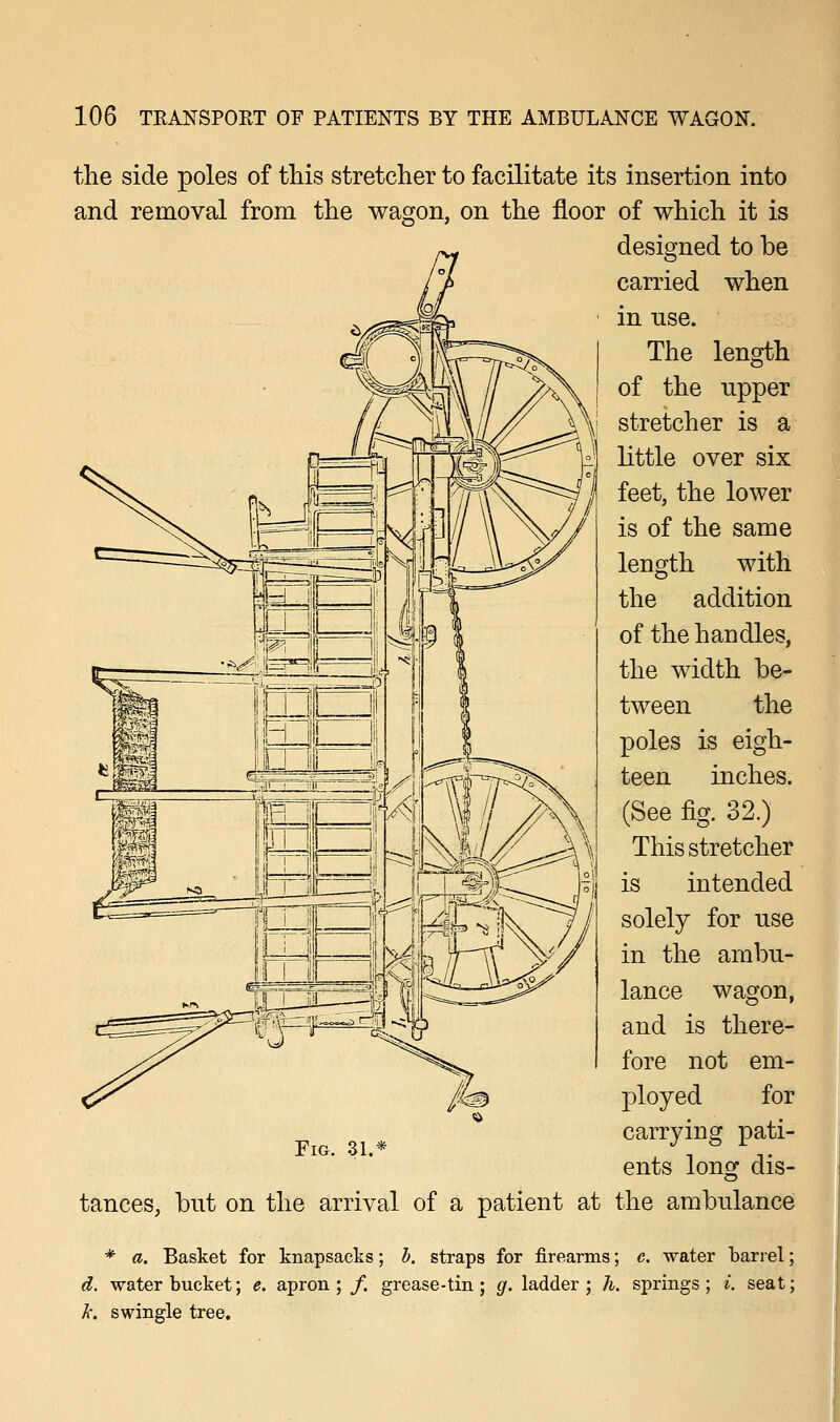 the side poles of this stretcher to facilitate its insertion into and removal from the wagon, on the floor of which it is designed to be carried when in nse. The length of the upper stretcher is a little over six feet, the lower is of the same length with the addition of the handles, the width be- tween the poles is eigh- teen inches. (See fig. 32.) This stretcher is intended solely for use in the ambu- lance wagon, and is there- fore not em- ployed for carrying pati- ents long dis- tances, but on the arrival of a patient at the ambulance * a. Basket for knapsacks; b. straps for firearms; c. water barrel; d. -water bucket; e. apron; /. grease - tin; g. ladder; h. springs; i. seat; k. swingle tree. Fig. ai.-