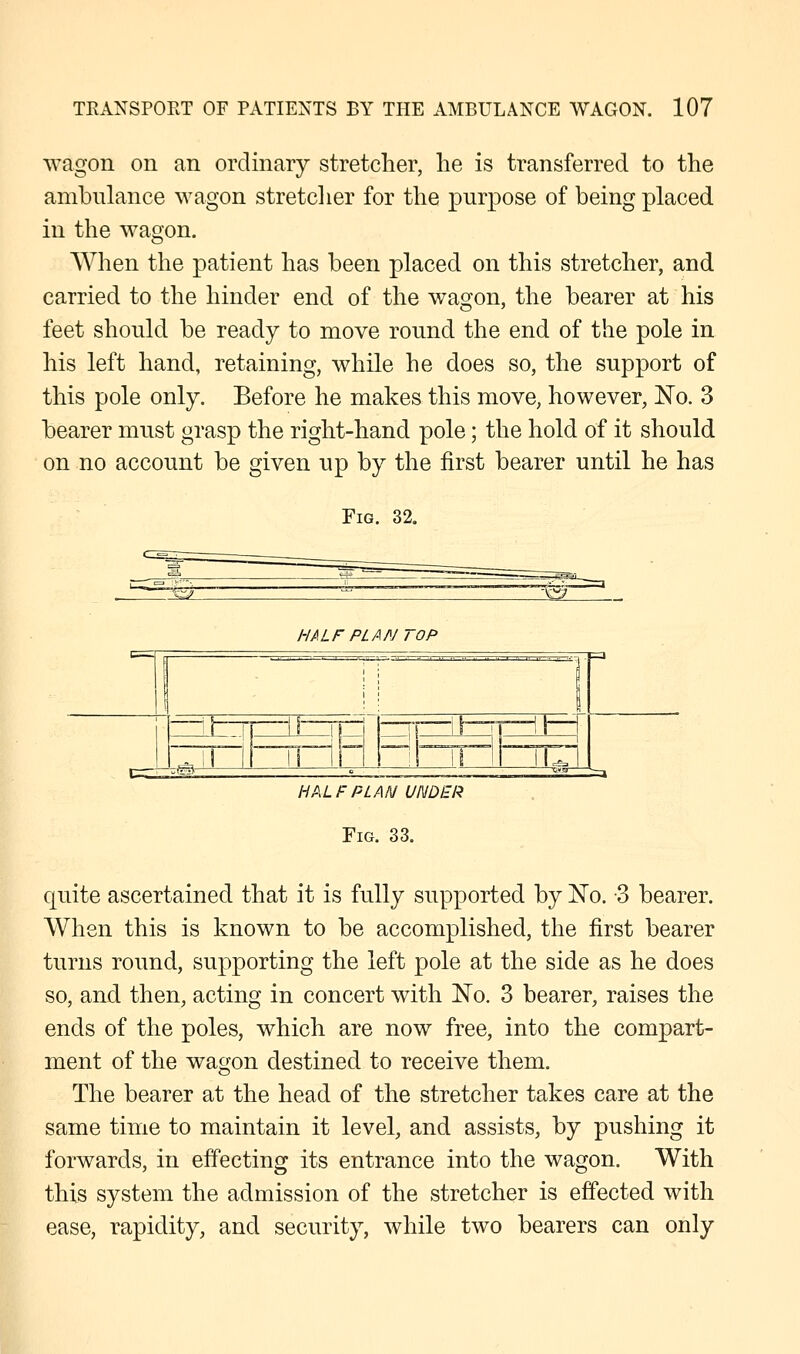 wagon on an ordinary stretcher, he is transferred to the ambulance wagon stretcher for the purpose of being placed in the wagon. When the patient has been placed on this stretcher, and carried to the hinder end of the wagon, the bearer at his feet should be ready to move round the end of the pole in his left hand, retaining, while he does so, the support of this pole only. Before he makes this move, however, No. 3 bearer must grasp the right-hand pole; the hold of it should on no account be given up by the first bearer until he has Fig. 32. HALFPL/ NT OP 1 ! i —il— II 11- I!' • f—T —il—1 1 - U— -=d4J il li il  ii IUI ;=a HALF PLAN UNDER Fig. 33. quite ascertained that it is fully supported by jSTo. -3 bearer. When this is known to be accomplished, the first bearer turns round, supporting the left pole at the side as he does so, and then, acting in concert with No. 3 bearer, raises the ends of the poles, which are now free, into the compart- ment of the wagon destined to receive them. The bearer at the head of the stretcher takes care at the same time to maintain it level, and assists, by pushing it forwards, in effecting its entrance into the wagon. With this system the admission of the stretcher is effected with ease, rapidity, and security, while two bearers can only