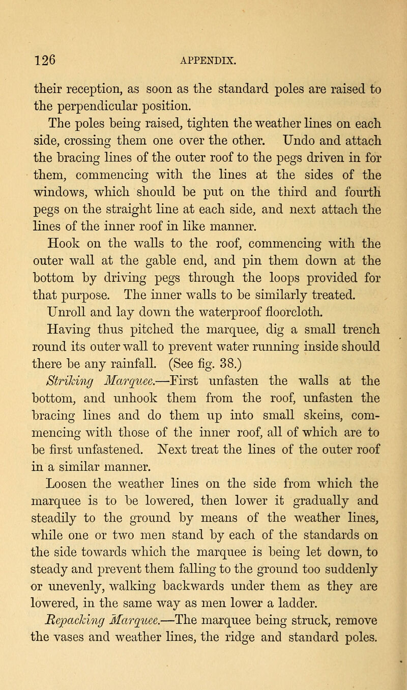 their reception, as soon as the standard poles are raised to the perpendicular position. The poles being raised, tighten the weather lines on each side, crossing them one over the other. Undo and attach the bracing lines of the outer roof to the pegs driven in for them, commencing with the lines at the sides of the windows, which should be put on the third and fourth pegs on the straight line at each side, and next attach the lines of the inner roof in like manner. Hook on the walls to the roof, commencing with the outer wall at the gable end, and pin them down at the bottom by driving pegs through the loops provided for that purpose. The inner walls to be similarly treated. Unroll and lay down the waterproof floorcloth. Having thus pitched the marquee, dig a small trench round its outer wall to prevent water running inside should there be any rainfall. (See fig. 38.) Striking Marquee.—First unfasten the walls at the bottom, and unhook them from the roof, unfasten the bracing lines and do them up into small skeins, com- mencing with those of the inner roof, all of which are to be first unfastened. Next treat the lines of the outer roof in a similar manner. Loosen the weather lines on the side from which the marquee is to be lowered, then lower it gradually and steadily to the ground by means of the weather lines, while one or two men stand by each of the standards on the side towards which the marquee is being let down, to steady and prevent them falling to the ground too suddenly or unevenly, walking backwards under them as they are lowered, in the same way as men lower a ladder. Repacking Marquee.—The marquee being struck, remove the vases and weather lines, the ridge and standard poles.