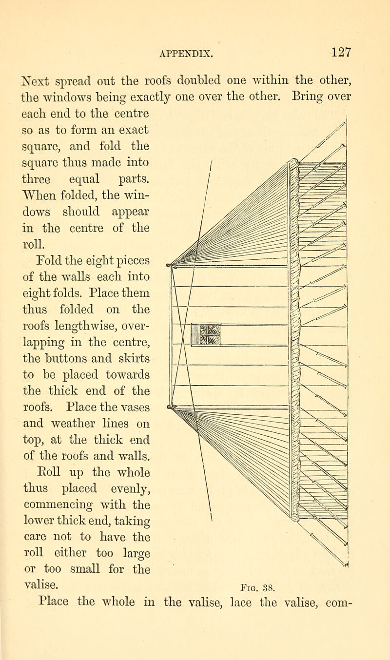 Xext spread out the roofs doubled oue within the other, the windows being exactly one over the other. Bring over each end to the centre so as to form an exact square, and fold the square thus made into three equal parts. When folded, the win- dows should appear in the centre of the roll. Fold the eight pieces of the walls each into eight folds. Place them thus folded on the roofs lengthwise, over- lapping in the centre, the buttons and skirts to be placed towards the thick end of the roofs. Place the vases and weather lines on top, at the thick end of the roofs and walls. Eoll up the whole thus placed evenly, commencing with the lower thick end, taking care not to have the roll either too large or too small for the valise. Ym. 38. Place the whole in the valise, lace the valise, com-