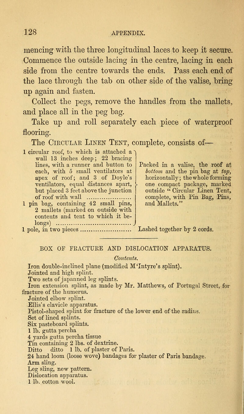 mencing with, the three longitudinal laces to keep it secure. Commence the outside lacing in the centre, lacing in each side from the centre towards the ends. Pass each end of the lace through the tab on other side of the valise, bring up again and fasten. Collect the pegs, remove the handles from the mallets,, and place all in the peg bag. Take up and roll separately each piece of waterproof flooring. The Circular Linen Tent, complete, consists of— 1 circular roof, to which is attached a wall 13 inches deep; 22 hracing lines, with a runner and button to each, with 5 small ventilators at apex of roof; and 3 of Doyle's ventilators, equal distances apart, but placed 3 feet above the junction of roof with wall 1 pin bag, containing 42 small pins, 2 mallets (marked on outside with contents and tent to which it be- longs) 1 pole, in two pieces Lashed together by 2 cords Packed in a valise, the roof at bottom and the pin bag at top, horizontally; the whole forming one compact package, marked outside  Circular Linen Tent, complete, with Pin Bag, Pins, and Mallets. BOX OF FRACTURE AND DISLOCATION APPARATUS. Contents. Iron double-inclined plane (modified M'Intyre's splint). Jointed and high splint. Two sets of japanned leg splints. Iron extension splint, as made by Mr. Matthews, of Portugal Street, for fracture of the humerus. Jointed elbow splint. Ellis's clavicle apparatus. Pistol-shaped splint for fracture of the lower end of the radius. Set of lined splints. Six pasteboard splints. 1 lb. gutta percha 4 yards gutta percha tissue Tin containing 2 lbs. of dextrine. Ditto ditto 1 lb. of plaster of Paris. 24 hand loom (loose wove) bandages for plaster of Paris bandage. Arm sling. Leg sling, new pattern. Dislocation apparatus. 1 lb. cotton wool.