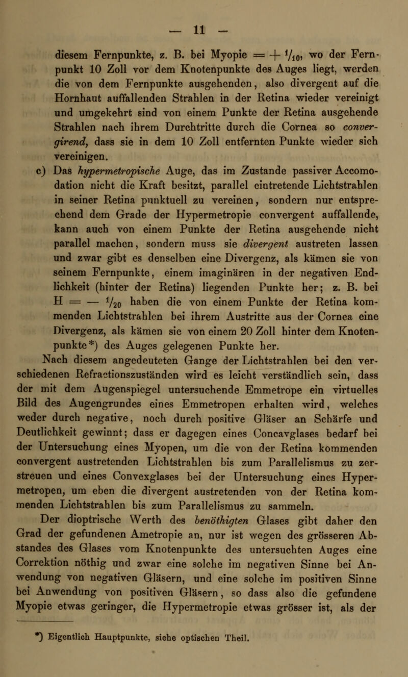 diesem Fernpunkte, z, B. bei Myopie = + 7io> wo der Fern- punkt 10 Zoll vor dem Knotenpunkte des Auges liegt, werden die von dem Fernpunkte ausgehenden, also divergent auf die Hornhaut auffallenden Strahlen in der Retina wieder vereinigt und umgekehrt sind von einem Punkte der Retina ausgehende Strahlen nach ihrem Durchtritte durch die Cornea so conver- girend, dass sie in dem 10 Zoll entfernten Punkte wieder sich vereinigen, c) Das Jiypermetropische Auge, das im Zustande passiver Accomo- dation nicht die Kraft besitzt, parallel eintretende Lichtstrahlen in seiner Retina punktuell zu vereinen, sondern nur entspre- chend dem Grade der Hypermetropie convergent auffallende, kann auch von einem Punkte der Retina ausgehende nicht parallel machen, sondern muss sie divergent austreten lassen und zwar gibt es denselben eine Divergenz, als kämen sie von seinem Fernpunkte, einem imaginären in der negativen End- lichkeit (hinter der Retina) liegenden Punkte her; z. B. bei H = — i/20 haben die von einem Punkte der Retina kom- menden Lichtstrahlen bei ihrem Austritte aus der Cornea eine Divergenz, als kämen sie von einem 20 Zoll hinter dem Knoten- punkte*) des Auges gelegenen Punkte her. Nach diesem angedeuteten Gange der Lichtstrahlen bei den ver- schiedenen Refractionszuständen wird es leicht verständlich sein, dass der mit dem Augenspiegel untersuchende Emmetrope ein virtuelles Bild des Augengrundes eines Emmetropen erhalten wird, welches weder durch negative, noch durch positive Gläser an Schärfe und Deutlichkeit gewinnt; dass er dagegen eines Concavglases bedarf bei der Untersuchung eines Myopen, um die von der Retina kommenden convergent austretenden Lichtstrahlen bis zum Parallelismus zu zer- streuen und eines Convexglases bei der Untersuchung eines Hyper- metropen, um eben die divergent austretenden von der Retina kom- menden Lichtstrahlen bis zum Parallelismus zu sammeln. Der dioptrische Werth des henöthigten Glases gibt daher den Grad der gefundenen Ametropie an, nur ist wegen des grösseren Ab- standes des Glases vom Knotenpunkte des untersuchten Auges eine Correktion nöthig und zwar eine solche im negativen Sinne bei An- wendung von negativen Gläsern, und eine solche im positiven Sinne bei Anwendung von positiven Gläsern, so dass also die gefundene Myopie etwas geringer, die Hypermetropie etwas grösser ist, als der *) Eigentlich Hauptpunkte, siehe optischen Theil.