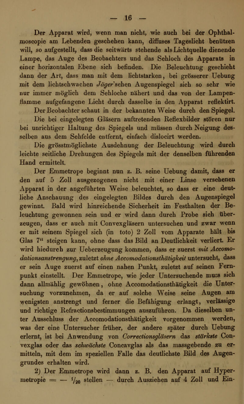 Der Apparat wird, wenn man nicht, wie auch bei der Ophthal- moscopie am Lebenden geschehen kann, diffuses Tageslicht benützen will, so aufgestellt, dass die seitwärts stehende als Lichtquelle dienende Lampe, das Auge des Beobachters und das Sehloch des Apparats in einer horizontalen Ebene sich befinden. Die Beleuchtung geschieht dann der Art, dass man mit dem lichtstarken, bei grösserer Uebung mit dem lichtschwachen Jäger sehen Augenspiegel sich so sehr wie nur immer möglich dem Sehloche nähert und das von der Lampen- flamme aufgefangene Licht durch dasselbe in den Apparat reflektirt. Der Beobachter schaut in der bekannten Weise durch den Spiegel. Die bei eingelegten Gläsern auftretenden Reflexbilder stören nur bei unrichtiger Haltung des Spiegels und müssen durch Neigung des- selben aus dem Sehfelde entfernt, einfach dislocirt werden. Die grösstmöglichste Ausdehnung der Beleuchtung wird durch leichte seitliche Drehungen des Spiegels mit der denselben führenden Hand ermittelt. Der Emmetrope beginnt nun z. B. seine Uebung damit, dass er den auf 5 Zoll ausgezogenen nicht mit einer Linse versehenen Apparat in der angeführten Weise beleuchtet, so dass er eine deut- liche Anschauung des eingelegten Bildes durch den Augenspiegel gewinnt. Bald wird hinreichende Sicherheit im Festhalten der Be- leuchtung gewonnen sein und er wird dann durch Probe sich über- zeugen, dass er auch mit Convexgläsern untersuchen und zwar wenn er mit seinem Spiegel sich (in toto) 2 Zoll vom Apparate hält bis Glas 7 steigen kann, ohne dass das Bild an Deutlichkeit verliert. Er wird hiedurch zur Ueberzeugung kommen, dass er zuerst mit Accomo- dationsanstrengung, zuletzt ohne Accomodationsthätigkeit untersucht, dass er sein Auge zuerst auf einen nahen Punkt, zuletzt auf seinen Fern- punkt einstellt. Der Emmetrope, wie jeder Untersuchende mucs sich dann allmählig gewöhnen, ohne Accomodationsthätigkeit die Unter- suchung vorzunehmen, da er auf solche Weise seine Augen am \yenigsten anstrengt und ferner die Befähigung erlangt, verlässige und richtige Refractionsbestimmungen auszuführen. Da dieselben un- ter Ausschluss der Accomodationsthätigkeit vorgenommen werden, was der eine Untersucher früher, der andere später durch Uebung erlernt, ist bei Anwendung von Correctionsgläsern das stärkste Con- vexglas oder das schwächste Concavglas als das massgebende zu er- mitteln, mit dem im speziellen Falle das deutlichste Bild des Augen- grundes erhalten wird. 2) Der Emmetrope wird dann z. B. den Apparat auf Hyper- metropie = — Y20 stellen — durch Ausziehen auf 4 Zoll und Ein-