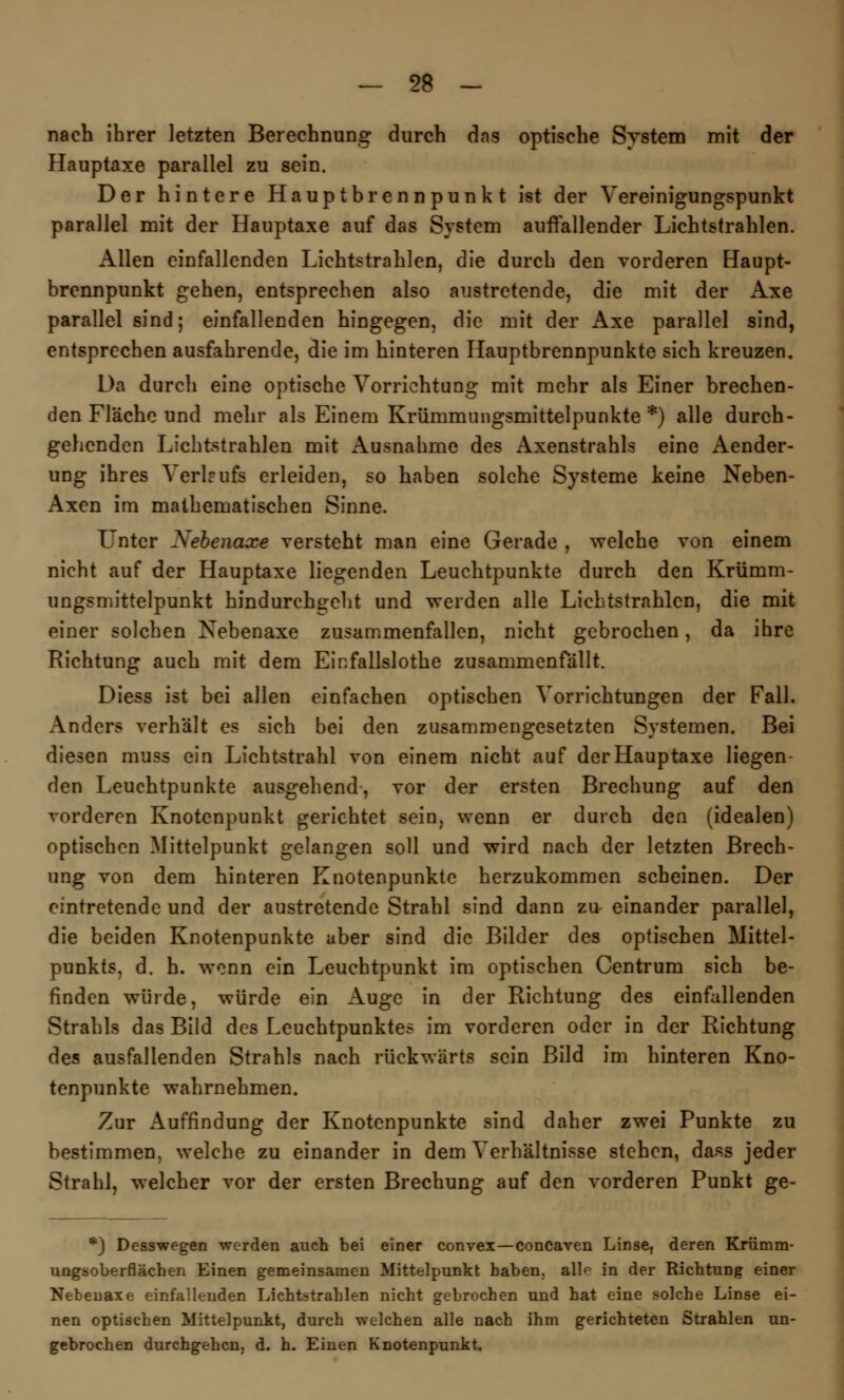 nach ihrer letzten Berechnung durch das optische Svstem mit der Hauptaxe parallel zu sein. Der hintere Hauptbrennpunkt ist der Vereinigungspunkt parallel mit der Hauptaxe auf das System auffallender Lichtstrahlen. Allen einfallenden Lichtstrahlen, die durch den vorderen Haupt- brennpunkt gehen, entsprechen also austretende, die mit der Axe parallel sind; einfallenden hingegen, die mit der Axe parallel sind, entsprechen ausfahrende, die im hinteren Hauptbrennpunkte sich kreuzen. Da durch eine optische Vorrichtung mit mehr als Einer brechen- den Fläche und mehr als Einem Krümmungsmittelpunkte *) alle durch- gehenden Lichtstrahlen mit Ausnahme des Axenstrahls eine Aender- ung ihres Verlaufs erleiden, so haben solche Systeme keine Neben- Axen im mathematischen Sinne. L'nter Nebenaxe versteht man eine Gerade , welche von einem nicht auf der Hauptaxe liegenden Leuchtpunkte durch den Krümm- ungsmittelpunkt hindurchgeht und werden alle Lichtstrahlen, die mit einer solchen Nebenaxe zusammenfallen, nicht gebrochen, da ihre Richtung auch mit dem Einfallslothe zusammenfällt. Diess ist bei allen einfachen optischen Vorrichtungen der Fall. Anders verhält es sich bei den zusammengesetzten Systemen. Bei diesen muss ein Lichtstrahl von einem nicht auf der Hauptaxe liegen- den Leuehtpunkte ausgehend, vor der ersten Brechung auf den vorderen Knotenpunkt gerichtet sein, wenn er durch den (idealen) optischen Mittelpunkt gelangen soll und wird nach der letzten Brech- ung von dem hinteren Knotenpunkte herzukommen scheinen. Der eintretende und der austretende Strahl sind dann zu einander parallel, die beiden Knotenpunkte aber sind die Bilder des optischen Mittel- punkts, d. h. wenn ein Leuchtpunkt im optischen Centrum sich be- finden würde, würde ein Auge in der Richtung des einfallenden Strahls das Bild des Leuchtpunktes im vorderen oder in der Richtung des ausfallenden Strahls nach rückwärts sein Bild im hinteren Kno- tenpunkte wahrnehmen. Zur Auffindung der Knotenpunkte sind daher zwei Punkte zu bestimmen, welche zu einander in dem Verhältnisse stehen, dass jeder Strahl, welcher vor der ersten Brechung auf den vorderen Punkt ge- *) Desswegen werden auch bei einer convex—coneaven Linse, deren Krümm- ungsoberflächen Einen gemeinsamen Mittelpunkt haben, alle in der Richtung einer Nebenaxe einfallenden Lichtstrahlen nicht gebrochen und hat eine solche Linse ei- nen optischen Mittelpunkt, durch welchen alle nach ihm gerichteten Strahlen un- gebrochen durchgehen, d. h. Einen Knotenpunkt.