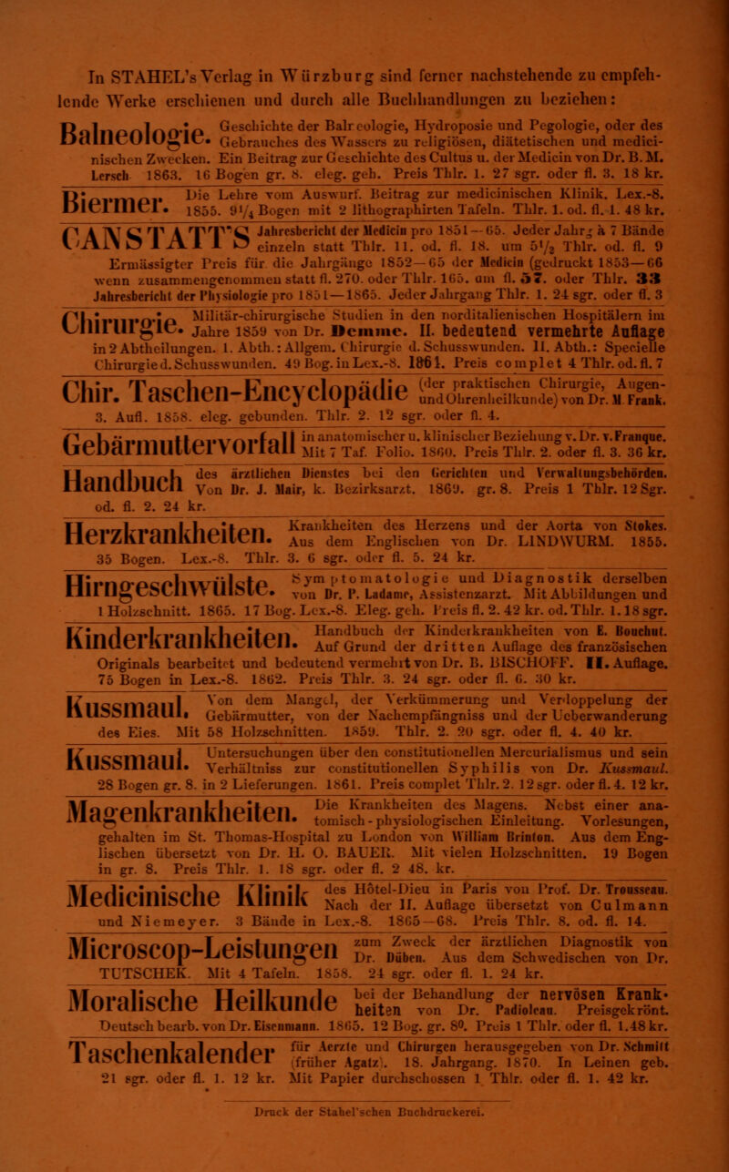 lende Werke erschienen und durch alle Buchhandlungen zu beziehen: R*llll£»nlnO*ip Geschichte der Balreologie, Hydroposie und Pegologie, oder des DcilllcülO^I« Gebrauches des Wassers zu religiösen, diätetischen und medici- nischen Zwecken. Ein Beitrag zur Geschichte des Cultus u. dei Medicin von Dr. B. M. Lersch 1863. IG Bogen gr. 8. eleg. geh. Preis Thlr. 1.27 sgr. oder fl. :5. 1 Fli »moi* Die Lehre vorn Auswurf. Beitrag zur medicinischen Klinik. Eex.-8. Dlt~l IUcl • 1855. SU/4 Bogen mit 2 lithographirten Tafeln. Thlr. 1. od. fl. 1. 48 kr. 1° A TV CT A TPT^Q Jahresbericht der Medicin pro 1851 —G5. Jeder Jahr.; ä 7 Bände V>iVl\ Ü51A1 1 O einzeln statt Thlr. 11. od. fl. 18. um 5«/i Thlr. od. fl. 9 Ermässigter Preis für die Jahrgänge 1852—G5 der Medicin (gedruckt 1853— G6 wenn zusammengenommen statt fl. 270. oder Thlr. 1G5. um fl. 57. oder Thlr. 3.'* Jahresbericht der Physiologie pro 1851 — 1S65. Jeder Jahrgang Thlr. 1. 24 sgr. oder fl. 3 l^liiimi'fl*!^ Militär-chirurgische Studien in den norditalienischen Hospitälern im l^lllllllglc. jahre 1859 von Dr. Dciiimc. II. bedeutend vermehrte Auflage in 2 Abtheilungen. 1. Abth.: Allgem. Chirurgie d. Schusswundcn. ll.Abth.: SpecielJe Chirurgied.Schusswunden. 49 Bog. inLex.-8. 1861. Preis complet 4 Thlr. od. fl. 7 Cllir. 1 aSClien-fcillCyClOpcHlie undOhrenheilkunde)vonDr.M Fruk. 3. Aufl. 1858. eleg. gebunden. Thli er fl. 4. PoKöi*|-viiittai*vrirfcil I in anatomischer u. klinischer Beziehung v. Dr. v.Franque. llCDd! illllliei VUI Idll Mit 7 Taf. Folio. 1800. Preis Thlr. 2. oder fl. 3. 36 kr. llotirlKnoh des *rzt'icl,e» Dienstes bei den Gerichten und Verwaltungsbehörden. OdilUlJUCÜ Von Dr. J. Mair, k. Bezirksar/.t. 186'J. gr. 8. Preis 1 Thlr. 12 Sgr. od. fl. 2. 24 kr. tf/^i»rTl-i»oiiJrli£iif£kii Krankheiten des Herzens und der Aorta von Stokes. neiZhldlllUieHcIi. Aus dem Englischen von Dr. LINDWURM. 1855. 35 Bogen. Lex.-8. Thlr. 3. 6 6gr. oder fl. 5. 24 kr. __ Hirnn-f»cf»liwiiicta ^ym ptomatologie und Diagnostik derselben Uli HgCÖL-lltT UIÖIC. voll rjr. P. Ladame, Assistenzarzt. Mit Abbildungen und 1 Holzschnitt. 1865. 17 Bog. Lex.-8. Eleg. geh. Preis fl. 2. 42 kr. od. Thlr. f. 18 sgr. It i m I j >rl r«Mll Iw tih >n Handbuch der Kinderkrankheiten von E. Boucuut. IllllliCl !Vl dlllillcllcll. Auf Grund der dritten Auflage des französischen Originals bearbeitet und bedeutend vermehrt von Dr. B. BISCHOFF. II. Auflage. 75 Bogen in Lex.-8. 18G2. Preis Thlr. 3. 24 sgr. oder fl. G. 30 kr. ItTncciVIQlll ^on dem ^anoc*> dcr Verkümmerung und Verdoppelung der I»li^ollldllIi Gebärmutter, von der Xachempfängniss und der Ucberwanderung des Eies. Mit 58 Holzschnitten. 1859. Thlr. 2. 20 sgr. oder fl. 4. 40 kr. li MCClIlQIl! Untersuchungen über den constitutionellen Mercurialismus und sein lYU^MIldlll. Yerhältniss zur constitutionellen Syphilis von Dr. Kussmaul. 28 Bogen gr. 8. in 2 Lieferungen. 1861. Preis complet Thlr. 2. 12 sgr. oder fl.4. 12 kr. iVlAO'PIlL'rmlL'hpitPIl Die Krankheiten dea Wagens. Nebst einer ana- ll«j-»t:lllll alllVllCllClI. tomisch-physiologischen Einleitung. Vorlesungen, gehalten im St. Thomas-Hospital zu London von William Brinton. Aus dem Eng- lischen übersetzt von Dr. H. O. BAUER. Mit vielen Holzschnitten, lü Bogen in gr. 8. Preis Thlr. 1. 18 sgr. oder fl. 2 48. kr. \In/litf»inik:s»im lilinilr des Hotei-Dieu in Paris von Prof. Dr. Troasseau. iUeillUIllMlie lYlIllllV Xach der II. Auflage übersetzt von Culmann und Niemeyer. 3 Bände in Lex.-8. 18G5—68. Preis Tbl fl. 14. iVIir»i»nc/*nn T nictunrmn zum Zweck dcr ärztlichen Diagnostik von JllLlUöLU[J-lJt:iMUIlgCII Dr. Düben. Aus dem Schwedischen von Dr. TÜTSCHEK. Mit 4 Tafeln. 1858. 24 sgr. oder fl. 1. 24 kr. IWt\rallc*»tif> I-fpilL-imJp bei der Behand,ung der nervösen Krank« IflUldllMllC OtrilKUllUL, heiten von Dr. Padiolean. Preisgekrönt. Deutsch bearb. von Dr. Eiscnniann. 1SG5. 12 Bog. gr. 8°. Preis 1 Thlr. oder fl. 1.48 kr. 'T,riCpl1^fllrtjl/^nrlriii für Acrzte und Chirurgen herausgegeben von Dr. Schmitt 1 d^LIlLIIlldltrllUel früher Agalz). 18. Jahrgang. 1870. In Leinen geb. 21 sgr. oder fl. 1. 12 kr. Mit Papier durchschossen 1 Thlr. oder fl. 1. 42 kr. Druck der Stahel'schen Buchdruckerei.