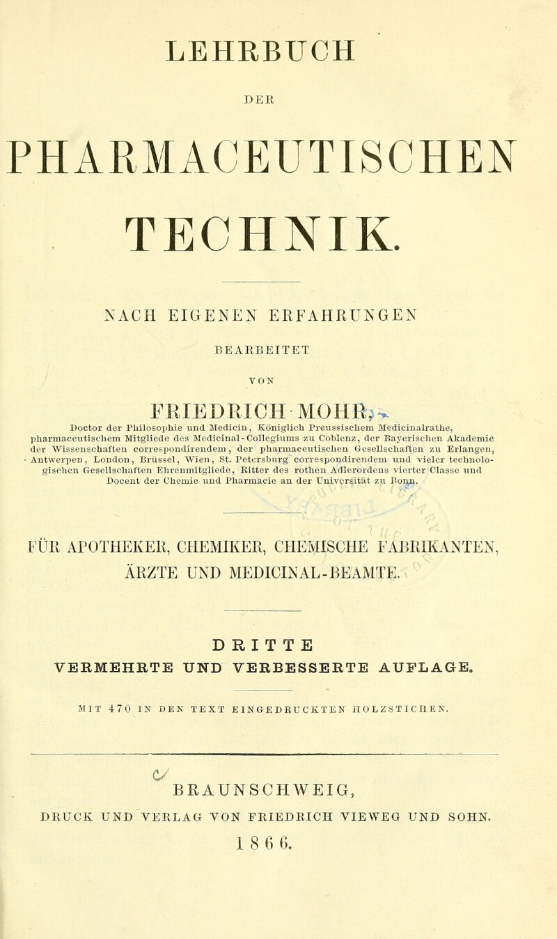 DER PHARMACEUTISCHEN TECHNIK. NACH EIGENEN ERFAHRUNGEN BEARBEITET VON FRIEDRICH MOHIl',w Doctor der Philosopliie und. Medicin, Königlicli Preussiseliem Medicinalrathe, pliarmaceutiselieni Mitgliede des Medicinal-Collegiums zu Coblenz, der Bayerisclien Akademie der Wissenschaften correspondirendem, der pharmacentisclien Gesellscliaften zu Erlangen, Antwerpen, London, Brüssel, Wien, St. Petersburg correspondirendem und vieler teclinolo- gisclion Gesellschaften Elirenniitgliede, Bitter des rotlien Adlerordens vierter Classe und Docent der Chemie und Pharmacie an der Universität zu Bonn. FÜR APOTHEKER, CHEMffiER, CHEMISCHE FABRIKANTEN, ÄRZTE UND MEDICINAL-BEAMTE. DRITTE VERMEHRTE UND VERBESSERTE AUFLAGE. MIT 470 IK DEN TEXT EINGEDRUCKTEN HOLZSTICHEN. BRAUNSCHWEIG, DRUCK UND VERLAG VON FRIEDRICH VIEWEÖ UND SOHN. 18 6 6.