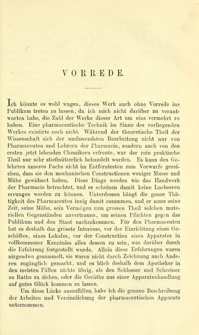 VORREDE. ich könnte es wohl wagen, dieses Werk auch ohne Vorrede ins Publikum treten zu lassen, da ich mich nicht darüber zu verant- worten habe, die Zahl der Werke dieser Art um eins vermehrt zu haben. Eine pharmaceutische Technik im Sinne des vorliegenden Werkes existirte noch nicht. Während der theoretische Theil der Wissenschaft sich der umfassendsten Bearbeitung nicht nur von Pharmaceuten und Lehrern der Pharmacie, sondern auch von den ersten jetzt lebenden Chemikern erfreute, war der rein praktische Theil nur sehr stiefmütterlich behandelt worden. Es kann den Ge- lehrten unseres Fachs nicht im Entferntesten zum Vorwurfe gerei- chen, dass sie den mechanischen Constructionen weniger Müsse und Mühe gewidmet haben. Diese Dinge werden wie das Handwerk der Pharmacie betrachtet, und es scheinen damit keine Lorbeeren errungen werden zu können. Unterdessen hängt die ganze Thä- tigkeit des Pharmaceuten innig damit zusammen, und er muss seine Zeit, seine Mühe, sein Vermögen zum grossen Theil solchen mate- riellen Gegenständen anvertrauen, um seinen Pflichten gegen das Publikum und den Staat nachzukommen. Für den Pharmaceuten hat es deshalb das grösste Interesse, vor der Einrichtung eines Ge- schäftes, eines Lokales, vor der Construction eines Apparates in vollkommener Kenntniss alles dessen zu sein, was darüber durch die Erfahrung festgestellt wurde. Allein diese Erfahrungen waren nirgendwo gesammelt, sie waren nicht durch Zeichnung auch Ande- ren zugänglich gemacht, und es blieb deshalb dem Apotheker in den meisten Fällen nichts übrig, als den Schlosser und Schreiner zu Rathe zu ziehen, oder die Geräthe aus einer Apparatenhandlung auf gutes Glück kommen zu lassen. Um diese Lücke auszufüllen, habe ich die genaue Beschreibung der Arbeiten und Versinnlichung der pharmaceutischen Apparate unternommen.