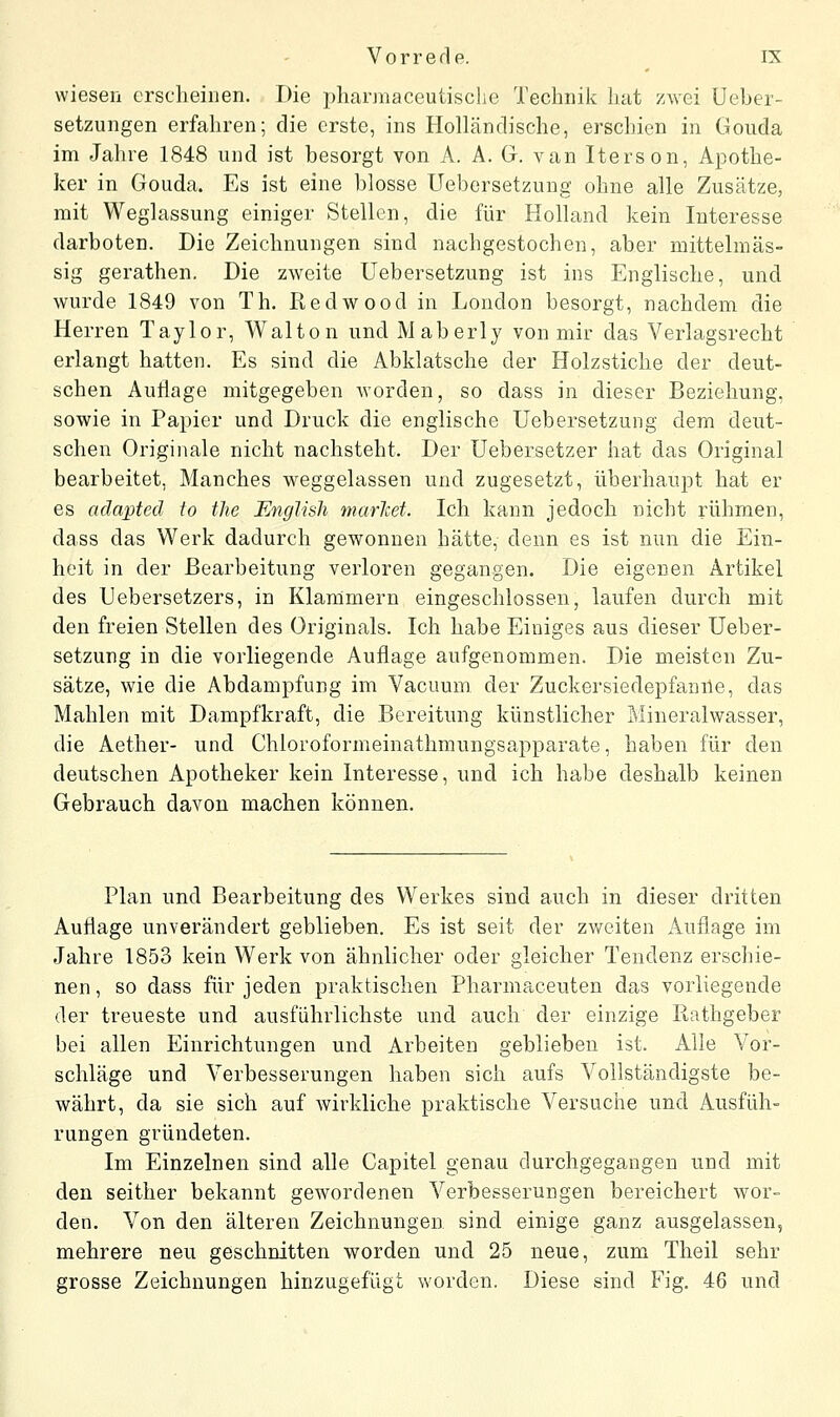 wiesen crsclieiiien. Die pharmaceutische Technik hat zwei Ueber- setzungen erfahren; die erste, ins Holländische, erschien in Gouda im Jahre 1848 und ist besorgt von A. A. G. van Iterson, Apothe- ker in Gouda. Es ist eine blosse Ueborsetzung ohne alle Zusätze, mit Weglassung einiger Stellen, die für Holland kein Interesse darboten. Die Zeichnungen sind nachgestochen, aber mittelmäs- sig gerathen. Die zweite Uebersetzung ist ins Englische, und wurde 1849 von Th. Redwood in London besorgt, nachdem die Herren Taylor, Walton und Maberly von mir das Verlagsrecht erlangt hatten. Es sind die Abklatsche der Holzstiche der deut- schen Autlage mitgegeben worden, so dass in dieser Beziehung, sowie in Papier und Druck die englische Uebersetzung dem deut- schen Originale nicht nachsteht. Der Uebersetzer hat das Original bearbeitet, Manches weggelassen und zugesetzt, überhaupt hat er es adapted to the Englisli marlcet. Ich kann jedoch nicht rühmen, dass das Werk dadurch gewonnen hätte, denn es ist nun die Ein- heit in der Bearbeitung verloren gegangen. Die eigenen Artikel des Uebersetzers, in Klammern eingeschlossen, laufen durch mit den freien Stellen des Originals. Ich habe Einiges aus dieser Ueber- setzung in die vorliegende Auflage aufgenommen. Die meisten Zu- sätze, wie die Abdampfung im Vacuum der Zuckersiedepfanile, das Mahlen mit Dampfkraft, die Bereitung künstlicher Mineralwasser, die Aether- und Chloroformeinathmungsapparate, haben für den deutschen Apotheker kein Interesse, und ich habe deshalb keinen Gebrauch davon machen können. Plan und Bearbeitung des Werkes sind auch in dieser dritten Auflage unverändert geblieben. Es ist seit der zweiten Auflage im Jahre 1853 kein Werk von ähnlicher oder gleicher Tendenz erschie- nen, so dass für jeden praktischen Pharmaceuten das vorliegende der treueste und ausführlichste und auch der einzige Rathgeber bei allen Einrichtungen und Arbeiten geblieben ist. Alle Vor- schläge und Verbesserungen haben sich aufs Vollständigste be- währt, da sie sich auf wirkliche praktische Versuche und Ausfüh- rungen gründeten. Im Einzelnen sind alle Capitel genau durchgegangen und mit den seither bekannt gewordenen A^erbesserungen bereichert wor- den. Von den älteren Zeichnungen sind einige ganz ausgelassen, mehrere neu geschnitten worden und 25 neue, zum Tlieil sehr grosse Zeichnungen hinzugefügt worden. Diese sind Fig. 46 und