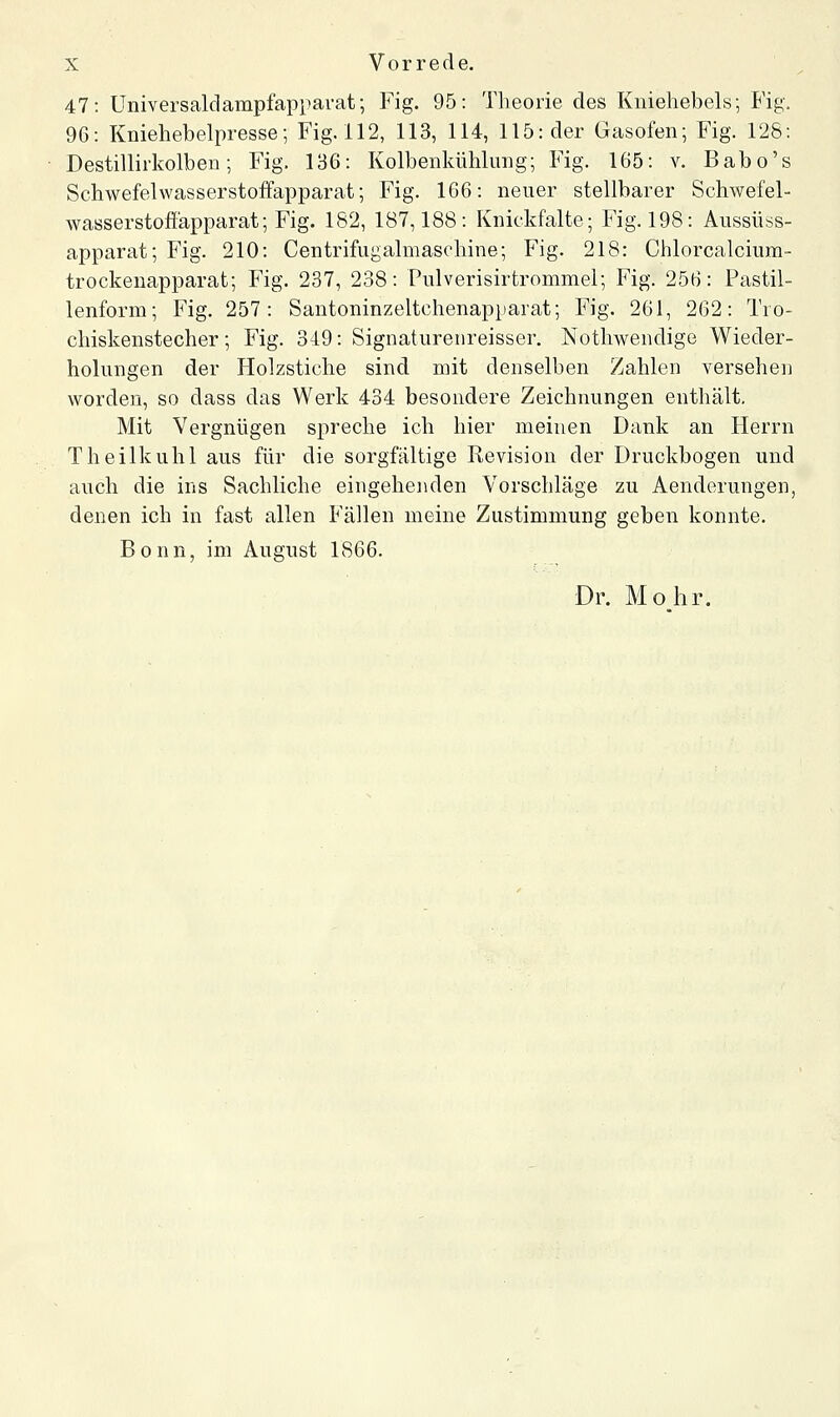 47: Universaldampfapparat; Fig. 95: Theorie des Kniehebels; Fig. 96: Kniehebelpresse; Fig. 112, 113, 114, 115: der Gasofen; Fig. 128: Destillirkolben; Fig. 136: Kolbenkühlung; Fig. 165: v. Babo's Schwefelwasserstoffapparat; Fig. 166: neuer stellbarer Schwefel- wasserstoffapparat; Fig. 182, 187,188: Knickfalte; Fig. 198: Aussüss- apparat; Fig. 210: Centrifugalmaschine; Fig. 218: Chlorcalcium- trockenapparat; Fig. 237, 238: Pulverisirtrommel; Fig. 256: Pastil- lenform; Fig. 257: Santoninzeltchenapiiarat; Fig. 261, 262: Tio- chiskenstecher; Fig. 349: Signaturenreisser. Nothwendige Wieder- holungen der Holzstiche sind mit denselben Zahlen versehen worden, so dass das Werk 434 besondere Zeichnungen enthält. Mit Vergnügen spreche ich hier meinen Dank an Herrn Theilkuhl aus für die sorgfältige Revision der Druckbogen und auch die ins Sachliche eingehejiden Vorschläge zu Aenderungen, denen ich in fast allen Fällen meine Zustimmung geben konnte. Bonn, im August 1866. Dr. Mohr.