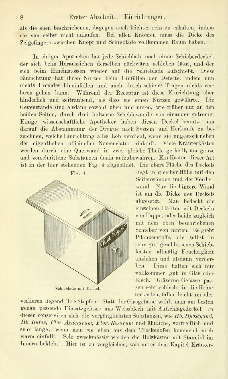 als die eben beschriebenen, dagegen aucb leichter rein zu erhalten, indem sie von selbst nicht anlaufen. Bei allen Knöpfen muss die Dicke des Zeigefingers zwischen Knopf und Schieblade vollkommen Raum haben. In einigen Apotheken hat jede Schieblade noch einen Schieberdeckel, der sich beim Herausziehen derselben rückwärts schieben lässt, und der sich beim Hineinstossen wieder auf die Schieblade aufschiebt. Diese Einrichtung hat ihren Nutzen beim Einfüllen der Defecte, indem nun nichts Fremdes hineinfallen und auch durch schiefes Tragen nichts ver- loren gehen kann. Während der Receptur ist diese Einrichtung eher hinderlich und zeitraubend, als dass sie einen Nutzen gewährte.. Die Gegenstände sind alsdann sowohl oben und unten, wie früher nur an den beiden Seiten, durch drei hölzerne Scheidewände von einander getrennt. Einige wissenschaftliche Apotheker haben diesen Deckel benutzt, um darauf die Abstammung der Drogue nach System und Herkunft zu be- zeichnen, welche Einrichtung alles Lob verdient, wenn sie ungestört neben der eigentlichen officinellen Nomenclatur hinläuft. Viele Kräuterkästen werden durch eine Querwand in zwei gleiche Tlieile getheilt, um ganze und zerschnittene Substanzen darin aufzubewahren.-Ein Kasten dieser Art ist in der hier stehenden Fig. 4 abgebildet. Die obere Fläche des Deckels Fig. 4. liegt in gleicher Höhe mit den Seitenwänden und der Vorder- wand. Nur die hintere Wand ist um die Dicke des Deckels abgesetzt. Man bedeckt die einzelnen Hälften mit Deckeln von Pappe, oder beide zugleich mit dem eben beschriebenen Schieber von hinten. Es giebt Pflanzenstoffe, die selbst in sehr gut geschlossenen Schieb- kasten allmälig Feuchtigkeit anziehen und alsdann verder- ben. Diese halten sich nur vollkommen gut in Glas oder Blech. Gläserne Gefässe pas- sen sehr schlecht in die Kräu- terkasten, fallen leicht um oder verlieren liegend ihre Stopfen. Statt der Glasgefässe wählt man am besten genau passende Einsatzgefässe aus Weissblech mit Aufschlagedeckel. In diesen conserviren sich die vergänglichsten Substanzen, wie Hh. Hyoscpami, Hb. Butae, Flor. Acaciarum, Flor. Bosarum und ähnliche, vortrefflich und sehr lange, wenn man sie eben aus dem Trockenofen kommend noch warm einfüllt. Sehr zweckmässig werden die Holzkästen mit Stanniol im Innern beklebt. Hier ist zu vergleichen, was unter dem Kapitel Kräuter- Schieblade mit Deckel.