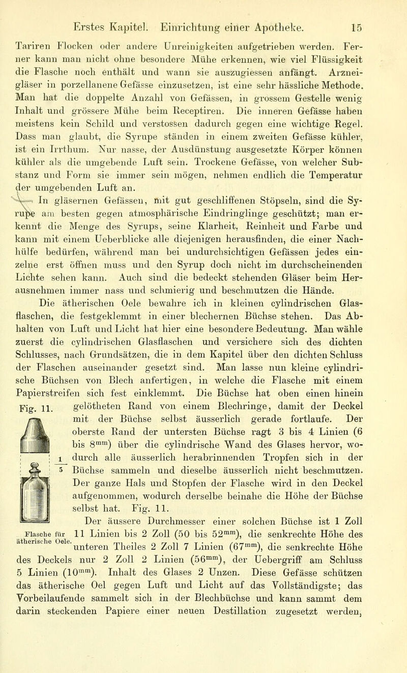 Tariren Flocken oder andere Uureinigkeiten aufgetrieben werden. Fer- ner kann man nicht ohne besondere Mühe erkennen, wie viel Flüssigkeit die Flasche noch enthält und wann sie auszugiessen anfängt. Arznei- gläser in porzellanene Gefässe einzusetzen, ist eine sehr hässliche Methode. Man hat die doppelte Anzahl von Gefässen, in grossem Gestelle wenig Inhalt und grössere Mühe beim Receptiren. Die inneren Gefässe haben meistens kein Schild und Verstössen dadurch gegen eine wichtige Regel. Dass man glaubt, die Syrupe ständen in einem zweiten Gefässe kühler, ist ein Irrthum. Xur nasse, der Ausdünstung ausgesetzte Körper können kühler als die umgebende Luft sein. Trockene Gefässe, von welcher Sub- stanz und Form sie immer sein mögen, nehmen endlich die Temperatur der umgebenden Luft an. ''^'V-. In gläsernen Gefässen, mit gut geschliffenen Stöpseln, sind die Sy- rupe aai besten gegen atmosphärische Eindringlinge geschützt; man er- kennt die Menge des Syrups, seine Klarheit, Reinheit und Farbe und kann mit einem lieber blicke alle diejenigen herausfinden, die einer Nach- hülfe bedürfen, während man bei undurchsichtigen Gefässen jedes ein- zelne erst öffnen muss und den Syrup doch nicht im durchscheinenden Lichte sehen kann. Auch sind die bedeckt stehenden Gläser beim Her- ausnehmen immer nass und schmierig und beschmutzen die Hände. Die ätherischen Oele bewahre ich in kleinen cylindrischen Glas- flaschen, die festgeklemmt in einer blechernen Büchse stehen. Das Ab- halten von Luft und Licht hat hier eine besondere Bedeutung. Man wähle zuerst die cylindrischen Glasflaschen und versichere sich des dichten Schlusses, nach Grundsätzen, die in dem Kapitel über den dichten Schluss der Flaschen auseinander gesetzt sind. Man lasse nun kleine cylindri- sche Büchsen von Blech anfertigen, in welche die Flasche mit einem Papierstreifen sich fest einklemmt. Die Büchse hat oben einen hinein Fig. 11. gelötheten Rand von einem Blechringe, damit der Deckel r-a», mit der Büchse selbst äusserlich gerade fortlaufe. Der / 'iiL oberste Rand der untersten Büchse ragt 3 bis 4 Linien (6 II 1||| II bis 8™™) über die cylindrische Wand des Glases hervor, wo- ; 1 durch alle äusserlich herabrinnenden Tropfen sich in der I ^ ' 5 Büchse sammeln und dieselbe äusserlich nicht beschmutzen. Der ganze Hals und Stopfen der Flasche wird in den Deckel aufgenommen, wodurch derselbe beinahe die Höhe der Büchse selbst hat. Fig. 11. Der äussere Durchmesser einer solchen Büchse ist 1 Zoll Flasche für 11 Linien bis 2 Zoll (50 bis 52™™), die senkrechte Höhe des unteren Theiles 2 Zoll 7 Linien (67™), die senkrechte Höhe des Deckels nur 2 Zoll 2 Linien (56™™), der üebergriflf am Schluss 5 Linien (10™™). Inhalt des Glases 2 Unzen. Diese Gefässe schützen das ätherische Oel gegen Luft und Licht auf das Vollständigste; das Vorbeilaufende sammelt sich in der Blechbüchse und kann sammt dem darin steckenden Papiere einer neuen Destillation zugesetzt werden.