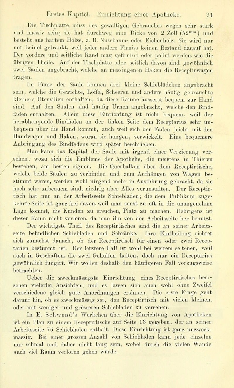 Die Tischplatte niuss des gewaltigen Gebrauches wegen sehr stark und massiv sein; sie hat durchweg eine Dicke von 2 Zoll (52^^) und besteht aus hartem Holze, z. B. Nussbaum- oder Eichenholz. Sie wird nur mit Leinöl getränkt, weil jeder andere Firniss keinen Bestand darauf hat. Der vordere und seitliche Rand mag gefirnis^st oder polirt wei'den, wie die übi'igen Theile. Auf der Tischplatte oder seitlich davon siiid gewöhnlich zwei Säulen angebracht, welche an messingenen Haken die Receptirwagen tragen. Im Fusse der Säule können drei kleine Schieblädchen angebracht sein, welche die Gewichte, Löffel, Scheeren und andere häufig gebrauchte kleinere Utensilien enthalten, da diese Räume äusserst bequem zur Hand sind. Auf den Säulen sind häufig Urnen angebracht, welche den Bind- faden enthalten. Allein diese Einrichtung ist nicht bequem, weil der herabhängende Bindfaden an der linken Seite dem Receptarius sehr un- bequem über die Hand kommt, auch weil sich der Faden leicht mit den Handwagen und Haken, woran sie hängen, verwickelt. Eine bequemere Anbringung des Bindfadens wird später beschrieben. Man kann das Kapital der Säule mit irgend einer Verzierung ver- gehen, wozu sich die Embleme der Apotheke, die meistens in Thieren bestehen, am besten eignen. Die Querbalken über dem Receptirtische, welche beide Säulen zu verbinden und zum Aufhängen von Wagen be- stimmt waren, werden wohl nirgend mehr in Ausführung gebracht, da sie hoch sehr unbequem sind, niedrig aber Alles verunstalten. Der Receptir- tisch hat nur an der Arbeitsseite Schiebladen; die dem Publikum zuge- kehrte Seite ist ganz frei davon, weil man sonst zu oft in die unangenehme Lage kommt, die Kunden zu ersuchen, Platz zu machen. Uebrigens ist dieser Raum nicht verloren, da man ihn von der Arbeitsseite her benutzt. Der wichtigste Theil des Receptirtisches sind die an seiner Arbeits- seite befindlichen Schiebladen und Schränke. Ihre Eintheihmg richtet sich zunächst danach, ob der Receptirtisch für einen oder zwei Recep- tarien bestimmt ist. Der letztere Fall ist wohl bei weitem seltener, weil auch in Geschäften, die zwei Gehülfen halten, doch nur ein Receptai'ius gewöhnlich fungirt. Wir wollen deshalli den häufigeren Fall vorzugsweise betrachten. Ueber die zweckmässigste Einrichtung eines Receptirtisches herr- schen vielerlei Ansichten; und es lassen sich auch wohl ohne Zweifel verschiedene gleich gute Anordnungen ersinnen. Die erste Frage geht darauf hin, ob es zweckmässig sei, den Receptirtisch mit vielen kleinen, oder mit weniger und grösseren Schiebladen zu versehen. In E. Schwend's Werkchen über die Einrichtung von Apotheken ist ein Plan zu einem Receptirtische auf Seite 13 gegeben, der an seiner Ai'beitsseite 75 Scliiebladen enthält. Diese Einrichtung ist ganz unzweck- mässig. Bei einer grossen Anzahl von Schiebladen kann jede einzelne nur schmal und daher nicht lang sein, wobei durch die vielen Wände auch viel Raum verloren gehen würde.