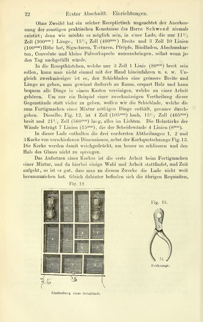 Ohne Zweifel hat ein solcher Receptirtisch ungeachtet der Anerken- nung der sonstigen praktischen Kenntnisse des Herrn Schwend niemals existirt; denn wie möchte es möglich sein, in einer Lade, die nur IIV2 Zoll (300^^) Länge, ISVi Zoll (400^) Breite und 3 Zoll 10 Linien (100™) Höhe hat, Signaturen, Tecturen, Pfropfe, Bindfaden, Abschusskar- ten, Convolute und kleine Pulverkapseln unterzubringen, selbst wenn je- den Tag nachgefüllt würde. Li die Receptkästchen, welche nur 3 Zoll 1 Linie (80^™) breit sein sollen, kann man nicht einmal mit der Hand hineinfahren u. s. w. Un- gleich zweckmässiger ist es, den Schiebladen eine grössere Breite und Länge zu geben, man gewinnt dadurch an Raum, erspart Holz und kann bequem alle Dinge in einem Kasten vereinigen, welche zu einer Arbeit gehören. Um nur ein Beispiel einer zweckmässigen Vertheilung dieser Gegenstände statt vieler zu geben, wollen wir die Schieblade, welche die zum Fertigmachen einer Mixtur nöthigen Dinge enthält, genauer durch- gehen. Dieselbe, Fig. 12, ist 4 Zoll (lOÖ™) hoch, I5V2 Zoll (405'^) breit und 2IV2 Zoll (560™^ lang, alles im Lichten. Die Holzstärke der Wände beträgt 7 Linien (15^^), die der Scheidewände 4 Linien (8™™). In dieser Lade enthalten die drei vordersten Abtheilungen 1, 2 und 3Korke von verschiedenen Dimensionen, nebst der Korkquetschzange Fig. 13. Die Korke werden damit weichgedrückt, um besser zu schliessen und den Hals des Glases nicht zu sprengen. Das Aufsetzen eines Korkes ist die erste Arbeit beim Fertigmachen einer Mixtur, und da hierbei einige Wahl und Arbeit stattfindet, und Zeit aufgeht, so ist es gut, dass man zu diesem Zwecke die Lade nicht weit herauszuziehen hat. Gleich dahinter befinden sich die übrigen Requisiten, Fro-. 12. Fiö'. 13. Eüitbeilui'g eiuei- Scliieblade.