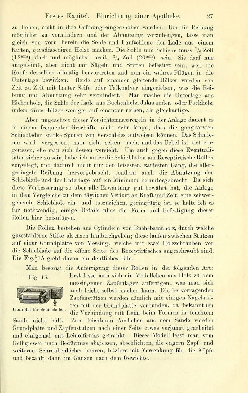 zu heben, nicht in ihre Oeffnung eingeschoben werden. Um die Reibung möglichst zu vermindern und der Abnutzung vorzubeugen, lasse man gleich von vorn herein die Sohle und Laufschiene der Lade aus einem harten, geradfaserigen Holze machen. Die Sohle und Schiene muss Y2 Zoll (12'^') stark und möglichst breit, ^4 Zoll (20«»), sein. Sie darf nur aufgeleimt, aber nicht mit Nägeln und Stiften befestigt sein, weil die Köpfe derselben allmälig hervortreten und nun ein wahres Pflügen in die Unterlage bewirken. Beide auf einander gleitende Hölzer werden von Zeit zu Zeit mit harter Seife oder Talkpulver eingerieben, was die Rei- bung und Abnutzung sehr vermindert. Man mache die Unterlage aus Eichenholz, die Sohle der Lade aus Buchenholz, Jakaranden- oder Pockholz, indem diese Hölzer weniger auf einander reiben, als gleichartige. Aber ungeachtet dieser Vorsichtsmaassregeln in der Anlage dauert es in einem frequenten Geschäfte nicht sehr lange, dass die gangbarsten Schiebladen starke Spuren von Verschleiss aufweisen können. Das Schmie- ren wird vergessen, man sieht selten nach, und das Uebel ist tief ein- gerissen, ehe man sich dessen versieht. Um auch gegen diese Eventuali- täten sicher zu sein, habe ich unter die Schiebladen am Receptirtische Rollen vorgelegt, und dadurch nicht nur den leisesten, zartesten Gang, die aller- geringste Reibung hervorgebracht, sondern auch die Abnutzung der Schieblade und der Unterlage auf ein Minimum heruntergebracht. Da sich diese Verbesserung so über alle Erwartung gut bewährt hat, die Anlage in dem Vergleiche zu dem täglichen Verlust an Kraft und Zeit, eine schwer- gehende Schieblade ein- und auszuziehen, geringfügig ist, so halte ich es für nothwendig, einige Details über die Form und Befestigung dieser Rollen hier beizvifügen. Die Rollen bestehen aus Cylindern von Buchsbaumholz, durch welche gussstählerne Stifte als Axen hindurchgehen; diese laufen zwischen Stützen auf einer Grundplatte von Messing, welche mit zwei Holzschrauben vor die Schieblade auf die offene Seite des Receptirtisches angeschraubt sind. Die rig.^15 giebt davon ein deutliches Bild. Man besorgt die Anfertigung dieser Rollen in der folgenden Art: Fiff. 15. Erst lasse man sich ein Modellchen aus Holz zu dem messingenen Zapfenlager anfertigen, was man sich auch leicht selbst machen kann. Die hervorragenden Zapfenstützen werden nämlich mit einigen Nagelstif- 3 ten mit der Grundplatte verbunden, da bekanntlich Laufrolle für ScUebladeii. .^. .,^. ^ . t-, . „ ,, die Verbindung mit Leim beim tormen m teuchtem Sande nicht hält. Zum leichteren Ausheben aus dem Sande werden Grundplatte und Zapfenstützen nach einer Seite etwas verjüngt gearbeitet und einigemal mit Leinölfirniss getränkt. Dieses Modell lässt man vom Gelbgiesser nach Bedürfniss abgiessen, abschlichten, die engern Zapf- und weiteren Schraubenlöcher bohren, letztere mit Versenkung für die Köpfe und bezahlt dann im Ganzen nach dem Gewichte.