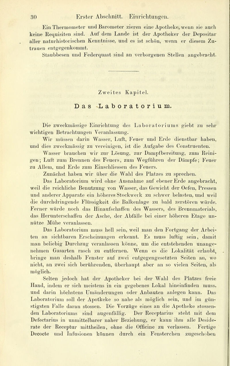 Ein Thermometer und Barometer zieren eine Apotheke, wenn sie auch keine Requisiten sind. Auf dem Lande ist der Apotheker der Depositar aller naturhistoiischen Kenntnisse, und es ist schön, wenn er diesem Zu- trauen entgegenkommt. Staubbesen und Federquast sind an verborgenen Stellen angebracht. Zweites Kapitel. Das Laboratorium. Die zweckmässige Einrichtung des Laboratoriums giebt zu sehr wichtigen Betrachtungen Veranlassung. Wir müssen darin Wasser, Luft, Feuer und Erde dienstbar haben, und dies zweckmässig zu vereinigen, ist die Aufgabe des Construenten. Wasser brauchen wir zur Lösung, zur Dampfbereitung, zum Reini- gen; Luft zum Brennen des Feuers, zum Wegführen der Dämpfe; Feuer zu Allem, und Erde zum Einschliessen des Feuers. Zunächst haben wir über die Wahl des Platzes zu sprechen. Das Laboratoi'ium wird ohne Ausnahme auf ebener Erde angebracht, weil die reichliche Benutzung von Wasser, das Gewicht der Oefen, Pressen und anderer Apparate ein höheres Stockwerk zu schwer belasten, und weil die durchdringende Flüssigkeit die Balkenlage zu bald zerstören würde. Ferner würde noch das Hinaufschaffen des Wassers, des Brennmaterials, das Herunterschaffen der Asche, der Abfälle bei einer höheren Etage un- nütze Mühe veranlassen. Das Laboratorium muss hell sein, weil man den Fortgang der Arbei- ten an sichtbaren Erscheinungen erkennt. Es muss luftig sein, damit man beliebig Durchzug veranlassen könne, um die entstehenden unange- nehmen Gasarten rasch zu entfernen. Wenn es die Lokalität erlaubt, bringe man deshalb Fenster auf zwei entgegengesetzten Seiten an, wo nicht, an zwei sich berührenden, überhaupt aber an so vielen Seiten, als möglich. Selten jedoch hat der Apotheker bei der Wahl des Platzes freie Hand, indem er sich meistens in ein gegebenes Lokal hineinfinden muss, und darin höchstens Umänderungen oder Anbauten anlegen kann. Das Laboratorium soll der Apotkeke so nahe als möglich sein, und im gün- stigsten Falle daran stossen. Die Vorzüge eines an die Apotheke stossen- den Laboratoriums sind augenfällig. Der Receptarius steht mit dem Defectarius in unmittelbarer naher Beziehung, er kann ihm alle Deside- rate der Receptur mittheilen, ohne die Officine zu verlassen. Fertige Decocte und Infusionen können durch ein Fensterchen zugeschoben