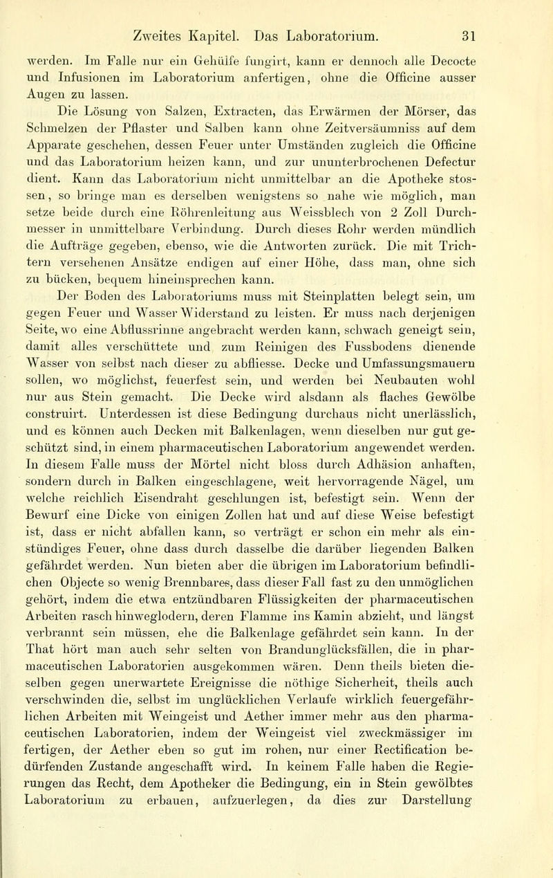 werden. Im Falle nur ein Gehüife fungirt, kann er dennoch alle Decocte und Infusionen im Laboratorium anfertigen, ohne die Officine ausser Augen zu lassen. Die Lösung von Salzen, Extracten, das Erwärmen der Mörser, das Schmelzen der Pflaster und Salben kann ohne Zeitversäumniss auf dem Apparate geschehen, dessen Feuer unter Umständen zugleich die Officine und das Laboratorium heizen kann, und zur ununterbrochenen Defectur dient. Kanu das Laboratorium nicht unmittelbar an die Apotheke stos- sen, so bringe man es derselben wenigstens so nahe wie möglich, man setze beide durch eine Röhrenleitung aus Weissblech von 2 Zoll Durch- messer in unmittelbare Verbindung. Durch dieses Rohr werden mündlich die Aufträge gegeben, ebenso, wie die Antworten zurück. Die mit Trich- tern versehenen Ansätze endigen auf einer Höhe, dass man, ohne sich zu bücken, bequem hineinsprechen kann. Der Boden des Laboratoriums muss mit Steinplatten belegt sein, um gegen Fe;xer und Wasser Widerstand zu leisten. Er muss nach derjenigen Seite, wo eine Abflussrinne angebracht werden kann, schwach geneigt sein, damit alles verschüttete und zum Reinigen des Fussbodens dienende Wasser von selbst nach dieser zu abfliesse. Decke und Umfassungsmauern sollen, wo möglichst, feuerfest sein, und werden bei Neubauten wohl nur aus Stein gemacht. Die Decke wird alsdann als flaches Gewölbe construirt. Unterdessen ist diese Bedingung durchaus nicht unerlässlich, und es können auch Decken mit Balkenlagen, wenn dieselben nur gut ge- schützt sind, in einem pharmaceutischen Laboratorium augewendet werden. In diesem Falle muss der Mörtel nicht bloss durch Adhäsion anhaften, sondern durch in Balken eingeschlagene, weit hervoi-ragende Nägel, um welche reichlich Eisendraht geschlungen ist, befestigt sein. Wenn der Bewurf eine Dicke von einigen Zollen hat und auf diese Weise befestigt ist, dass er nicht abfallen kann, so verträgt er schon ein mehr als ein- stündiges Feuer, ohne dass durch dasselbe die darüber liegenden Balken gefährdet werden. Nun bieten aber die übrigen im Laboratorium befindli- chen Objecte so wenig Brennbares, dass dieser Fall fast zu den unmöglichen gehört, indem die etwa entzündbaren Flüssigkeiten der pharmaceutischen Arbeiten rasch hinweglodern, deren Flamme ins Kamin abzieht, und längst verbrannt sein müssen, ehe die Balkenlage gefährdet sein kann. In der That hört man auch sehr selten von Brandunglücksfällen, die in phar- maceutischen Laboratorien ausgekommen wären. Denn theils bieten die- selben gegen unerwartete Ereignisse die nöthige Sicherheit, theils auch verschwinden die, selbst im unglücklichen Verlaufe wirklich feuergefähr- lichen Arbeiten mit Weingeist und Aether immer mehr aus den pharma- ceutischen Laboratorien, indem der Weingeist viel zweckmässiger im fertigen, der Aether eben so gut im rohen, nur einer Rectification be- dürfenden Zustande angeschafft wird. In keinem Falle haben die Regie- rungen das Recht, dem Apotheker die Bedingung, ein in Stein gewölbtes Laboratorium zu erbauen, aufzuerlegen, da dies zur Darstellung