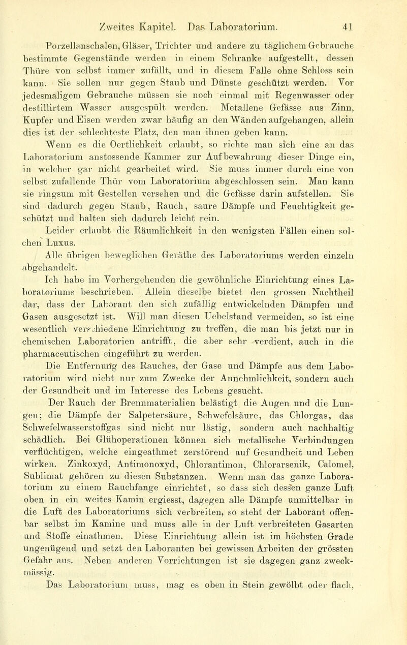 Poi-zellanschalen, Gläser, Trichter und andere zu täglichem Gebrauche bestimmte Gegenstände werden in einem Schranke aufgestellt, dessen Thüre von selbst immer zufällt, und in diesem Falle ohne Schloss sein kann. Sie sollen nur gegen Staub und Dünste geschützt werden. Vor jedesmaligem Gebrauche müssen sie noch einmal mit Regenwasser oder destillirtem Wasser ausgespült werden. Metallene Gefässe aus Zinn, Kupfer und Eisen werden zwar häufig an den Wänden aufgehangen, allein dies ist der schlechteste Platz, den man ihnen geben kann. Wenn es die Oertlichkeit erlaubt, so richte man sich eine an das Laboratorium anstossende Kammer zur Aufbewahrung dieser Dinge ein, in welcher gar nicht gearbeitet wird. Sie muss immer durch eine von selbst zufallende Thür vom Laboratorium abgeschlossen sein. Man kann sie ringsum mit Gestellen versehen und die Gefässe darin aufstellen. Sie sind dadurch gegen Staub, Rauch, saure Dämpfe und Feuchtigkeit ge- schützt und halten sich dadurch leicht rein. Leider erlaubt die Räumlichkeit in den wenigsten Fällen einen sol- chen Luxus. Alle übrigen beweglichen Geräthe des Laboratoriums werden einzeln abgehandelt. Ich habe im Vorhergehenden die gewöhnliche Einrichtung eines La- boratoriums beschrieben. Allein dieselbe bietet den grossen Nachtheil dar, dass der Laborant den sich zufällig entwickelnden Dämpfen und Gasen ausgesetzt ist. Will man diesen Uebelstand vermeiden, so ist eine wesentlich ver?jhiedene Einrichtung zu treffen, die man bis jetzt nur in chemischen Ijaboratorien antrifft, die aber sehr verdient, auch in die pharmaceutischen eingeführt zu werden. Die Entfernuilg des Rauches, der Gase und Dämpfe aus dem Labo- ratorium wird nicht nur zum Zwecke der Annehmlichkeit, sondern auch der Gesundheit und im Interesse des Lebens gesucht. Der Rauch der Brennmaterialien belästigt die Augen und die Lun- gen; die Dämpfe der Salpetersäure, Schwefelsäure, das Chlorgas, das Schwefelwasserstoffgas sind nicht nur lästig, sondern auch nachhaltig schädlich. Bei Glühoperationen können sich metallische Verbindungen verflüchtigen, welche eingeathmet zerstörend auf Gesundheit und Leben wirken. Zinkoxyd, Antimonoxyd, Chlorantimon, Chlorarsenik, Calomel, Sublimat gehören zu diesen Substanzen. Wenn man das ganze Labora- torium zu einem Rauchfange einrichtet, so dass sich dess'en ganze Luft oben in ein weites Kamin ergiesst, dagegen alle Dämpfe unmittelbar in die Luft des Laboratoriums sich verbreiten, so steht der Laborant offen- bar selbst im Kamine und muss alle in der Luft verbreiteten Gasarten und Stoffe einathmen. Diese Einrichtung allein ist im höchsten Grade ungenügend und setzt den Laboranten bei gewissen Arbeiten der grössten Gefahr aus. Neben anderen Vorrichtungen ist sie dagegen ganz zweck- mässig. Das Laboi'atoriuni muss, mag es oben in Stein gewölbt oder flach,
