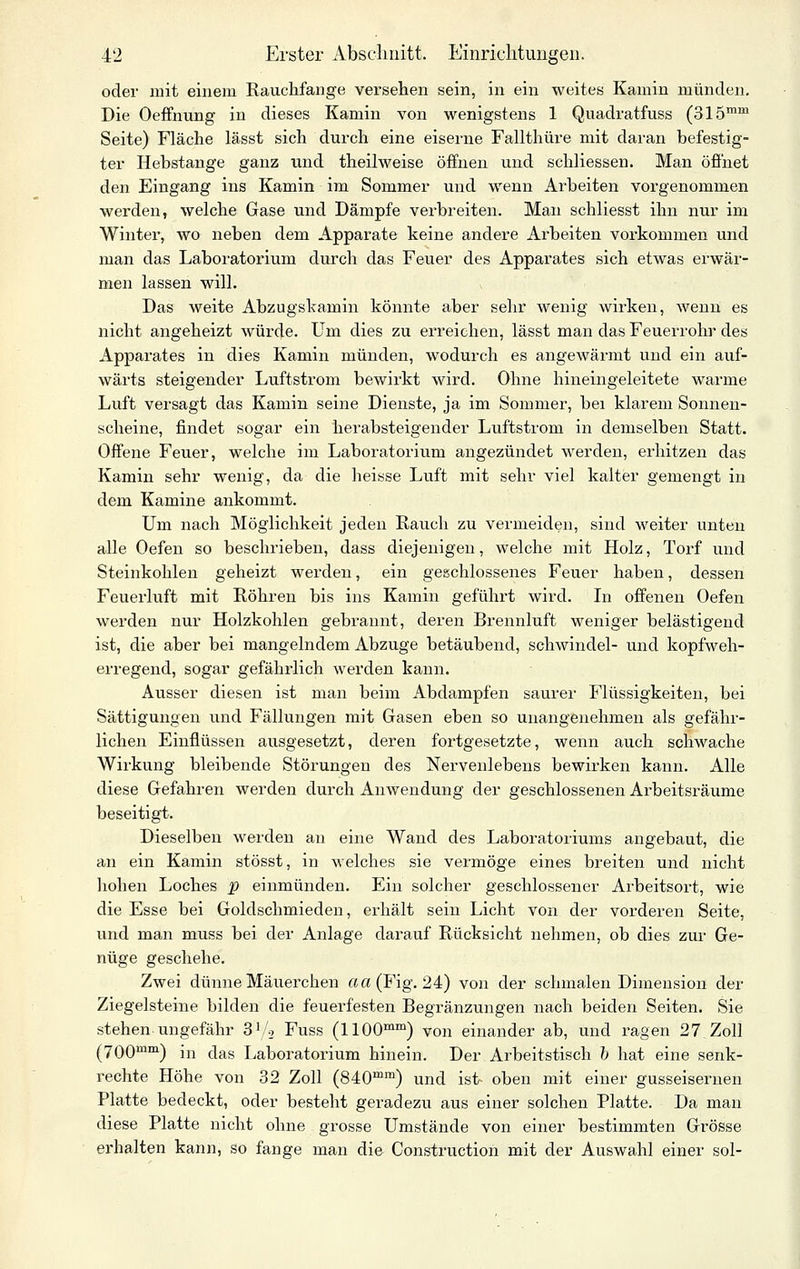 oder mit einem Rauchfange vei'sehen sein, in ein weites Kamin münden. Die Oeffnung in dieses Kamin von wenigstens 1 Quadratfuss (315™'^ Seite) Fläche lässt sich durch eine eiserne Fallthüre mit daran befestig- ter Hebstange ganz und theilweise öffnen und schliessen. Man öfihet den Eingang ins Kamin im Sommer und wenn Arbeiten vorgenommen werden, welche Gase und Dämpfe verbreiten. Man schliesst ihn nur im Winter, wo neben dem Apparate keine andere Arbeiten vorkommen und man das Laboratorium durch das Feuer des Apparates sich etwas erwär- men lassen will. Das weite Abzugskamin könnte aber sehr wenig wirken, wenn es nicht angeheizt würde. Um dies zu erreichen, lässt man das Feuerrohr des Apparates in dies Kamin münden, wodurch es angewärmt und ein auf- wärts steigender Luftstrom bewirkt wird. Ohne hineingeleitete warme Luft versagt das Kamin seine Dienste, ja im Sommer, bei klarem Sonnen- scheine, findet sogar ein herabsteigender Luftstrom in demselben Statt. Offene Feuer, welche im Laboratorium angezündet werden, erhitzen das Kamin sehr wenig, da die heisse Luft mit sehr viel kalter gemengt in dem Kamine ankommt. Um nach Möglichkeit jeden Rauch zu vermeiden, sind weiter unten alle Oefen so beschrieben, dass diejenigen, welche mit Holz, Torf und Steinkohlen geheizt werden, ein geschlossenes Feuer haben, dessen Feuerluft mit Röhren bis ins Kamin geführt wird. In offenen Oefen werden nur Holzkohlen gebrannt, deren Brennluft weniger belästigend ist, die aber bei mangelndem Abzüge betäubend, Schwindel- und kopfweh- erregend, sogar gefährlich werden kann. Ausser diesen ist man beim Abdampfen saurer Flüssigkeiten, bei Sättigungen und Fällungen mit Gasen eben so unangenehmen als gefähr- lichen Einflüssen ausgesetzt, deren fortgesetzte, wenn auch schwache Wirkung bleibende Störungen des Nerveulebens bewirken kann. Alle diese Gefahren werden durch Anwendung der geschlossenen Arbeitsräume beseitigt. Dieselben werden an eine Wand des Laboratoriums angebaut, die an ein Kamin stösst, in welches sie vermöge eines breiten und nicht hohen Loches f einmünden. Ein solcher geschlossener Arbeitsort, wie die Esse bei Goldschmieden, erhält sein Licht von der vorderen Seite, und man muss bei der Anlage darauf Rücksicht nehmen, ob dies zur Ge- nüge geschehe. Zwei dünne Mäuerchen aa(Fig. 24) von der schmalen Dimension der Ziegelsteine bilden die feuerfesten Begränzungen nach beiden Seiten. Sie stehen ungefähr 31/2 Fuss (1100™™) von einander ab, und ragen 27,Zoll (700™™) in das liaboratorium hinein. Der Arbeitstisch h hat eine senk- rechte Höhe von 32 Zoll (840™) und ist- oben mit einer gusseisernen Platte bedeckt, oder besteht geradezu aus einer solchen Platte. Da man diese Platte nicht ohne grosse Umstände von einer bestimmten Grösse ex'halten kann, so fange man die Construction mit der Auswahl einer sol-