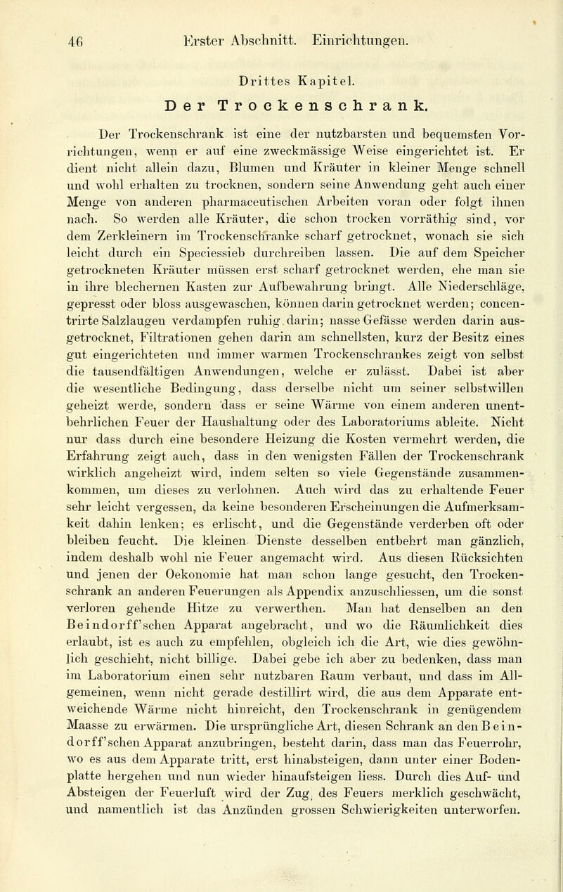 Drittes Kapitel. Der Trockenschrank. Der Trockenschrank ist eine der nutzbarsten und bequemsten Vor- richtungen, wenn er auf eine zweckmässige Weise eingerichtet ist. Er dient nicht allein dazu, Blumen und Kräuter in kleiner Menge schnell und wohl erhalten zu trocknen, sondern seine Anwendung geht auch einer Menge von anderen pharmaceutischen Arbeiten voran oder folgt ihnen nach. So werden alle Kräuter, die schon trocken vorräthig sind, vor dem Zerkleinern im Trockenschranke scharf getrocknet, wonach sie sich leicht durch ein Speciessieb durchreiben lassen. Die auf dem Speicher getrockneten Kräuter müssen erst scharf getrocknet werden, ehe man sie in ihre blechernen Kasten zur Aufbewahrung bringt. Alle Niederschläge, gepresst oder bloss ausgewaschen, können darin getrocknet werden; concen- trirte Salzlaugen verdampfen ruhig, darin; nasse Gefässe werden darin aus- getrocknet, Filtrationen gehen darin am schnellsten, kurz der Besitz eines gut eingerichteten und immer warmen Trockenschrankes zeigt von selbst die tausendfältigen Anwendungen, welche er zulässt. Dabei ist aber die wesentliche Bedingung, dass derselbe nicht um seiner selbstwillen geheizt werde, sondern dass er seine Wärme von einem anderen unent- behrlichen Feuer der Haushaltung oder des Laboratoriums ableite. Nicht nur dass durch eine besondere Heizung die Kosten vermehrt werden, die Erfahrung zeigt auch, dass in den wenigsten Fällen der Trockenschrank wirklich angeheizt wird, indem selten so viele Gegenstände zusammen- kommen, um dieses zu verlohnen. Auch wird das zu erhaltende Feuer sehr leicht vergessen, da keine besonderen Erscheinungen die Aufmei-ksam- keit dahin lenken; es erlischt, und die Gegenstände verderben oft oder bleiben feucht. Die kleinen Dienste desselben entbehrt man gänzlich, indem deshalb wohl nie Feuer angemacht wird. Aus diesen Rücksichten und jenen der Oekonomie hat man schon lange gesucht, den Trocken- schrank an anderen Feuerungen als Appendix anzuschliessen, um die sonst verloren gehende Hitze zu verwerthen. Man hat denselben an den Beindor ff'sehen Apparat angebracht, und wo die Räumlichkeit dies erlaubt, ist es auch zu empfehlen, obgleich ich die Art, wie dies gewöhn- lich geschieht, nicht billige. Dabei gebe ich aber zu bedenken, dass man im Laboratorium einen sehr nutzbaren Raum verbaut, und dass im All- gemeinen, wenn nicht gerade destillirt wird, die aus dem Apparate ent- weichende Wärme nicht hinreicht, den Trockenschrank in genügendem Maasse zu erwärmen. Die ursprüngliche Art, diesen Schrank an den Bein- dor ff'sehen Apparat anzubringen, besteht darin, dass man das Feueri'ohr, wo es aus dem Apparate tritt, erst hinabsteigen, dann unter einer Boden- platte hergehen und nun wieder hinaufsteigen Hess. Durch dies Auf- und Absteigen der Feuerluft wird der Zug^ des Feuers merklich geschwächt, und namentlich ist das Anzünden grossen Schwierigkeiten unterworfen.